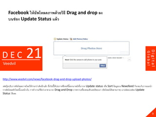 Facebook ให้ อัพโหลดภาพด้ วยวิธี Drag and drop ลง
      บนช่ อง Update Status แล้ ว




                         21




                                                                                                                                                                      Digital
DEC




                                                                                                                                                             Global
Veedvil


http://www.veedvil.com/news/facebook-drag-and-drop-upload-photos/

เฟสบุ๊คปรับการอัพโหลดภาพใหม่ให้ ง่ายกว่าเดิมอีกแล้ ว ซึงวันนี ้ได้ ประกาศฟี เจอร์ นี ้ออกมาหลังที่เรากด Update status หรือ Sort ข้ อมูลบน Newsfeed ก็จะพบกับการแนะนา
                                                       ่
การอัพโหลดตัวใหม่นี ้บนหน้ าเว็บ การทางานก็คือว่าเราสามารถ Drag and Drop ภาพจากเครื่องคอมพิวเตอร์ ของเรา (อัพโหลดได้ หลายภาพ) มาปล่อยบนช่อง Update
Status ได้ เลย




                                                                                                                                                                        9
 