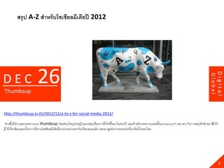 สรุ ป A-Z สาหรับโซเชียลมีเดียปี 2012




                        26




                                                                                                                                                                 Digital
DEC




                                                                                                                                                        Global
Thumbsup


http://thumbsup.in.th/2012/12/a-to-z-for-social-media-2012/

ช่วงสิ ้นปี ข่าวและบทความบน thumbsup โดยส่วนใหญ่จะอยู่ในแนวสรุปเรื่องราวที่เกิดขึ ้นมาในรอบปี และสาหรับบทความแปลนี ้จะมาแบบเบาๆ สบายๆ กับการสรุปตัวอักษร A ถึง
Z ที่เกี่ยวข้ องและเกี่ยวการใช้ งานโซเชียลมีเดียที่เราน่าจะผ่านตากันเกือบหมดแล้ ว ลองมาดูครับว่าจะตรงกับที่เราคิดไว้ เยอะไหม




                                                                                                                                                                   5
 