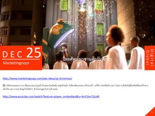 25




                                                                                                                                                                       Digital
DEC




                                                                                                                                                              Global
                                                                   โทรศัพท์ หาซานต้ ากันดีกว่ า
Marketingoops


http://www.marketingoops.com/ads-ideas/qi-christmas/

Qi บริษัทเทเลคอมจากบราซิลออกแคมเปญหน้ ารักฉลองวันคริสต์มาสสุดทันสมัย ไม่ต้องเขียนจดหมายถึงซานต้ า แต่ใช้ การโทรศัพท์หาแทน โดยทางบริ ษัทจัดตู้โทรศัพท์พิเศษไว้ กลาง
เมืองริโอ เดอ จาเนโร ดึงดูดใจให้ เด็กๆ เข้ าไปยกหูคยกับซานต้ าครอส
                                                   ุ

http://www.youtube.com/watch?feature=player_embedded&v=4oY1he71EoM




                                                                                                                                                                         7
 