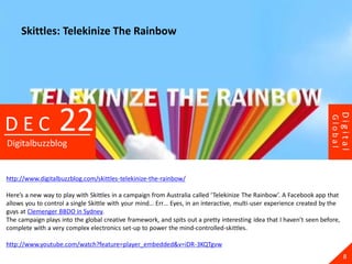 Skittles: Telekinize The Rainbow




                   22




                                                                                                                               Digital
DEC




                                                                                                                      Global
Digitalbuzzblog


http://www.digitalbuzzblog.com/skittles-telekinize-the-rainbow/

Here’s a new way to play with Skittles in a campaign from Australia called ‘Telekinize The Rainbow’. A Facebook app that
allows you to control a single Skittle with your mind… Err… Eyes, in an interactive, multi-user experience created by the
guys at Clemenger BBDO in Sydney.
The campaign plays into the global creative framework, and spits out a pretty interesting idea that I haven’t seen before,
complete with a very complex electronics set-up to power the mind-controlled-skittles.

http://www.youtube.com/watch?feature=player_embedded&v=iDR-3KQTgvw
                                                                                                                                 8
 