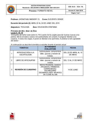 BOSTON INTERNATIONAL SCHOOL
Resolución 900.258.868-9. RESOLUCIÓN 04613 DE 2010
COD: B.I.S – ACA: F.N.
Proceso: FORMATO NEWS. Versión 01: Abril 2018
Página 1 de 1
Profesor: JHONATHAN MARADEY D. Curso: ELEVENTH GRADE
Duración del periodo (2): ABRIL 22 AL 24 DE JUNIO DEL 2019
Asignatura: TEOLOGÍA Área: EDUCACIÓN CRISTIANA
Principio del Año: Amor de Dios
Lucas 4: 18- 19
“El Espíritu del Señor está sobre mí, Por cuanto me ha ungido para dar buenas nuevas a los
pobres; Me ha enviado a sanar a los quebrantados de corazón; A pregonar libertad a los
cautivos, Y vista a los ciegos; A poner en libertad a los oprimidos; A predicar el año agradable
del Señor.”
A continuación se describe la temática a estudiar durante el periodo actual
TEMÁTICA
ACTIVIDADES
EVALUATIVAS
FECHA
1
INTRODUCCIÓN A LA
ESCATOLOGÍA
Lectura previa, compromisos
taller, quizzes y revisión de
módulo.
DEL 22 DE ABRIL AL 10
DE MAYO
2 LIBRO DE APOCALIPSIS
Lectura previa, compromisos
taller, quizzes y revisión de
módulo
DEL 13 AL 31 DE MAYO
3 REVISIÓN DE CUADERNO
NEWS PEGADAS, QUICES
(PEGADOS, FIRMADOS-
CORREGIDOS)-
VOCABULARIO
DESARROLLADO- APUNTES
DE CLASE AL DÍA
14 DE JUNIO
 