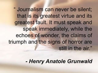 “ Journalism can never be silent;
     that is its greatest virtue and its
    greatest fault. It must speak and
       speak immediately, while the
    echoes of wonder, the claims of
triumph and the signs of horror are
                        still in the air.”

        - Henry Anatole Grunwald
 