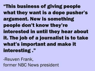 “This business of giving people
what they want is a dope pusher’s
argument. New is something
people don’t know they’re
interested in until they hear about
it. The job of a journalist is to take
what’s important and make it
interesting .”
-Reuven Frank,
former NBC News president
 