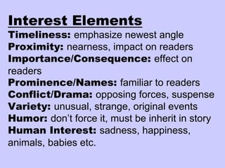 Interest Elements
Timeliness: emphasize newest angle
Proximity: nearness, impact on readers
Importance/Consequence: effect on
readers
Prominence/Names: familiar to readers
Conflict/Drama: opposing forces, suspense
Variety: unusual, strange, original events
Humor: don’t force it, must be inherit in story
Human Interest: sadness, happiness,
animals, babies etc.
 