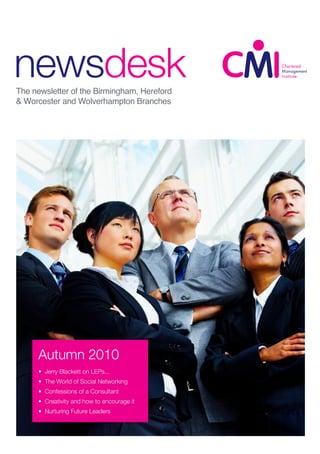 newsdesk
CMI IBC Joint
Family Day
The newsletter of the Birmingham, Hereford
& Worcester and Wolverhampton Branches
autumn 2009
• Inside the Minds of Top
Achievers
• Young Workers for Old?
• Backing Young Britain
• Black Country Adviser is the best
• Chartered Manager Update
Autumn 2010
• Jerry Blackett on LEPs...
• The World of Social Networking
• Confessions of a Consultant
• Creativity and how to encourage it
• Nurturing Future Leaders
 