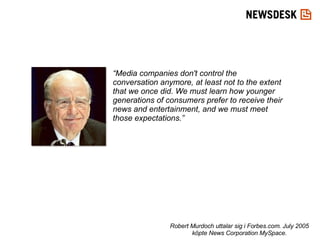 “ Media companies don't control the conversation anymore, at least not to the extent that we once did. We must learn how younger generations of consumers prefer to receive their news and entertainment, and we must meet those expectations.” Robert Murdoch uttalar sig i Forbes.com. July 2005 köpte News Corporation MySpace. 