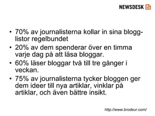 70% av journalisterna kollar in sina blogg-listor regelbundet 20% av dem spenderar över en timma varje dag på att läsa bloggar.  60% läser bloggar två till tre gånger i veckan. 75% av journalisterna tycker bloggen ger dem ideer till nya artiklar, vinklar på artiklar, och även bättre insikt. http://www.brodeur.com/ 