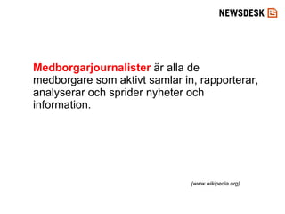 Medborgarjournalister  är alla de medborgare som aktivt samlar in, rapporterar, analyserar och sprider nyheter och information. (www.wikipedia.org) 