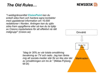 Marknaden Radio TV Press Omvärld “ I webbgränssnittet  CisionPoint  kan du enkelt söka fram och hantera egna kontakter med uppdaterad information om 10.000 redaktioner i Norden. Antingen kan du själv söka fram uppgifterna eller så kan du ta hjälp av Cisions medarbetare för att effektivt nå rätt målgrupp!” (Cision.se) “ Idag är 30% av vår totala omsättning bevakning av TV och radio. Jag kan tänka mig att sociala medier står för en lika stor del av omsättningen om tre år.”  (Niklas Flyborg till DI) The Old Rules… 