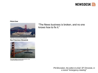 “The News business is broken, and no one knows how to fix it.” Phil Bronstein, the editor-in-chief, SF Chronicle, in a recent "emergency meeting"  
