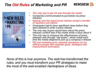 The only way to get ink was through the media Companies communicated to journalists via press releases Nobody saw the actual press release except a handful of reporters and editors Companies had to have significant news before they were allowed to write a press release The only way buyers would learn about the press releases content was if the media wrote a story about it The only way to measure the effectiveness of press releases was through “clip books”, which noted each time the media deigned to pick up a company’s release PR and marketing were separate disciplines run by different people with separate goals, strategies and measurement techniques The  Old Rules  of Marketing and PR None of this is true anymore. The web has transformed the rules, and you must transform your PR strategies to make the most of the web-enabled marketplace of ideas. 