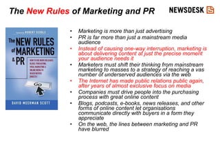 Marketing is more than just advertising PR is far more than just a mainstream media audience Instead of causing one-way interruption, marketing is about delivering content at just the precise moment your audience needs it Marketers must shift their thinking from mainstream marketing to masses to a strategy of reaching a vas number of underserved audiences via the web The Internet has made public relations public again, after years of almost exclusive focus on media Companies must drive people into the purchasing process with great online content Blogs, podcasts, e-books, news releases, and other forms of online content let organisations communicate directly with buyers in a form they appreciate On the web, the lines between marketing and PR have blurred   The  New Rules  of Marketing and PR 