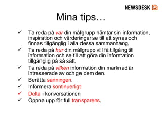Ta reda på  var  din målgrupp hämtar sin information, inspiration och värderingar se till att synas och finnas tillgänglig i alla dessa sammanhang.  Ta reda på  hur  din målgrupp vill få tillgång till information och se till att göra din information tillgänglig på så sätt. Ta reda på  vilken  information din marknad är intresserade av och ge dem den.  Berätta  sanningen . Informera  kontinuerligt . Delta  i konversationen Öppna upp för full  transparens .  Mina tips… 