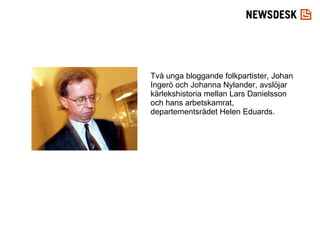 Två unga bloggande folkpartister, Johan Ingerö och Johanna Nylander, avslöjar kärlekshistoria mellan Lars Danielsson och hans arbetskamrat, departementsrådet Helen Eduards.  