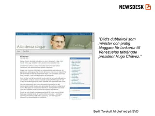 ” Bildts dubbelroll som minister och pratig bloggare för tankarna till Venezuelas talträngde president Hugo Chávez.” Bertil Torekull, fd chef red på SVD 