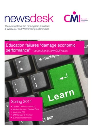 newsdesk
The newsletter of the Birmingham, Hereford
& Worcester and Wolverhampton Branches




 CMI IBC Joint
 Education failures “damage economic
 performance” - according to new CMI report
 Family Day




    Spring 2011
   autumn 2009 2011
    • Campus CMI Launched
   • Inside the Minds of Top
      • Maclaren Lecture - Perween Warsi
   Achievers
   • Young Workers ROIOld?
      • Maximising for
   • Backing Manager Of The Year
      • CMI Young Britain
   • Black Country Adviser is the best
     • Business Transformation
   • Chartered Manager Update
 