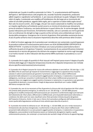 10
ambientale per il quale è modifica sostanziale tra l’altro: “2. un potenziamento dell’impianto,
dell’opera o dell’infrastruttura o del progetto che, secondo l’autorità competente, producano
effetti negativi e significativi sull’ambiente. 3. per ciascuna attività per la quale l’allegato VIII indica
valori di soglia, è sostanziale una modifica all’installazione che dia luogo ad un incremento del
valore di una delle grandezze, oggetto della soglia, pari o superiore al valore della soglia stessa”.
Non solo ma occorre anche , dice la legge, che per non essere sostanziale la modifica non produca
un impatto significativo sull’ambiente quindi occorre un minimo di istruttoria per dimostrarlo
prima di emettere l’ordinanza, non basta dichiarare in quest’ultima che le norme derogate. Quindi
questa indicazione può funzionare, formalmente trattando, solo se si preveda una norma generale
(non un ordinanza) che deroghi ex lege a quanto scritto nel testo unico ambientale per tutta la
durata della emergenza. Emergenza che in termini di gestione rifiuti potrebbe ovviamente durare
di più di quella sanitaria vista la situazione impiantistica descritta nelle premesse della Circolare.
2. infatti la Circolare aggiunge che la procedura per considerare non sostanziale e quindi bypassare
la procedura ordinaria di autorizzazione potrà essere una SCIA (SCENALAZIONE CERTIFICATA DI
INIZIO ATTIVITA’. In pratica la Circolare introduce una nuova procedura autorizzatoria dove è
sufficiente da parte di chi gestisce l’impianto la presentazione di una autocertificazione (relazione
asseverata di un tecnico del gestore) che dichiara che vengono rispettate le norme sugli stoccaggi
e sul rischio incendi le altre indicazioni del documento SNPA esaminato in precedenza e a cui vi
rimando
3. si prevede che la soglia di quantità di rifiuti stoccati nell’impianti possa essere il doppio di quella
richiesta dalla legge per il deposito temporaneo (ricordo che il deposito temporaneo non richiede
alcuna specifica autorizzazione/comunicazione)
4. Si prevede che le Regioni possano far ricorso alle ordinanze adottate ai sensi dell’art. 191 del d.lgs. n. 152
del 2006 al fine di autorizzare gli impianti di incenerimento a raggiungere la capacità termica massima
valutata in sede di autorizzazione per garantire il prioritario avvio dei rifiuti urbani indifferenziati
provenienti dalle abitazioni in cui sono presenti soggetti positivi al tampone, in isolamento o in quarantena
obbligatoria, nonché per consentire il conferimento dei rifiuti urbani indifferenziati provenienti da
abitazioni dove non soggiornano soggetti positivi al tampone in isolamento o in quarantena e per garantire
la possibilità di destinare a incenerimento i fanghi di depurazione identificati con il codice 190805
dell’elenco europeo dei rifiuti.
5. Si prevede che, ove ciò sia necessario al fine di garantire la chiusura del ciclo di gestione dei rifiuti urbani
nel contesto della presente emergenza, le ordinanze ex art. 191 del d.lgs. n. 152 del 2006 possano
prefigurare la modifica temporanea dell'autorizzazione per consentire il conferimento degli scarti derivanti
dal trattamento dei rifiuti urbani, differenziati e indifferenziati, privi di possibili destinazioni alternative, a
condizione che detti scarti non siano classificati come rifiuti pericolosi richiesta da parte del gestore
dell’impianto di discarica. Anche in tale caso si ritiene che la procedura prefigurata dall’ordinanza possa
essere quella della Segnalazione certificata di inizio attività sopra descritta al punto 2.
6. Si prevede che tramite le ordinanze ex art. 191 del d.lgs. n. 152 del 2006, ove ciò si renda necessario e
limitatamente alla sola fase emergenziale, il conferimento in discarica dei rifiuti urbani indifferenziati
provenienti dalle abitazioni in cui sono presenti soggetti positivi al tampone, in isolamento o in quarantena
obbligatoria, assicurandone la sterilizzazione ovvero un trattamento derogatorio rispetto a quello
ordinariamente previsto, che contempli: a) inserimento dei sacchetti integri all’interno di appositi big-bags
 