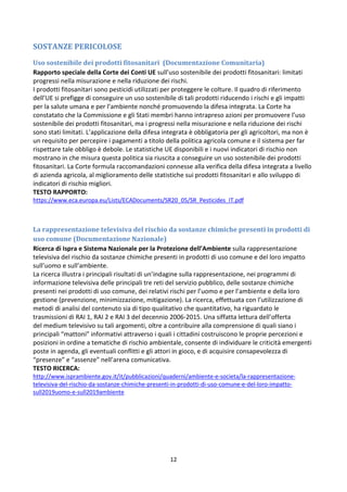12
SOSTANZE PERICOLOSE
Uso sostenibile dei prodotti fitosanitari (Documentazione Comunitaria)
Rapporto speciale della Corte dei Conti UE sull’uso sostenibile dei prodotti fitosanitari: limitati
progressi nella misurazione e nella riduzione dei rischi.
I prodotti fitosanitari sono pesticidi utilizzati per proteggere le colture. Il quadro di riferimento
dell’UE si prefigge di conseguire un uso sostenibile di tali prodotti riducendo i rischi e gli impatti
per la salute umana e per l’ambiente nonché promuovendo la difesa integrata. La Corte ha
constatato che la Commissione e gli Stati membri hanno intrapreso azioni per promuovere l’uso
sostenibile dei prodotti fitosanitari, ma i progressi nella misurazione e nella riduzione dei rischi
sono stati limitati. L’applicazione della difesa integrata è obbligatoria per gli agricoltori, ma non è
un requisito per percepire i pagamenti a titolo della politica agricola comune e il sistema per far
rispettare tale obbligo è debole. Le statistiche UE disponibili e i nuovi indicatori di rischio non
mostrano in che misura questa politica sia riuscita a conseguire un uso sostenibile dei prodotti
fitosanitari. La Corte formula raccomandazioni connesse alla verifica della difesa integrata a livello
di azienda agricola, al miglioramento delle statistiche sui prodotti fitosanitari e allo sviluppo di
indicatori di rischio migliori.
TESTO RAPPORTO:
https://www.eca.europa.eu/Lists/ECADocuments/SR20_05/SR_Pesticides_IT.pdf
La rappresentazione televisiva del rischio da sostanze chimiche presenti in prodotti di
uso comune (Documentazione Nazionale)
Ricerca di Ispra e Sistema Nazionale per la Protezione dell’Ambiente sulla rappresentazione
televisiva del rischio da sostanze chimiche presenti in prodotti di uso comune e del loro impatto
sull’uomo e sull’ambiente.
La ricerca illustra i principali risultati di un’indagine sulla rappresentazione, nei programmi di
informazione televisiva delle principali tre reti del servizio pubblico, delle sostanze chimiche
presenti nei prodotti di uso comune, dei relativi rischi per l’uomo e per l’ambiente e della loro
gestione (prevenzione, minimizzazione, mitigazione). La ricerca, effettuata con l’utilizzazione di
metodi di analisi del contenuto sia di tipo qualitativo che quantitativo, ha riguardato le
trasmissioni di RAI 1, RAI 2 e RAI 3 del decennio 2006-2015. Una siffatta lettura dell’offerta
del medium televisivo su tali argomenti, oltre a contribuire alla comprensione di quali siano i
principali “mattoni” informativi attraverso i quali i cittadini costruiscono le proprie percezioni e
posizioni in ordine a tematiche di rischio ambientale, consente di individuare le criticità emergenti
poste in agenda, gli eventuali conflitti e gli attori in gioco, e di acquisire consapevolezza di
“presenze” e “assenze” nell’arena comunicativa.
TESTO RICERCA:
http://www.isprambiente.gov.it/it/pubblicazioni/quaderni/ambiente-e-societa/la-rappresentazione-
televisiva-del-rischio-da-sostanze-chimiche-presenti-in-prodotti-di-uso-comune-e-del-loro-impatto-
sull2019uomo-e-sull2019ambiente
 