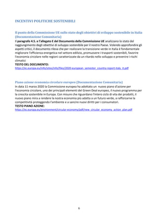 6
INCENTIVI POLITICHE SOSTENIBILI
Il punto della Commissione UE sullo stato degli obiettivi di sviluppo sostenibile in Italia
(Documentazione Comunitaria)
Il paragrafo 4.5. e l’allegato E del Documento della Commissione UE analizzano lo stato del
raggiungimento degli obiettivi di sviluppo sostenibile per il nostro Paese. Volendo approfondire gli
aspetti critici, il documento rileva che per realizzare la transizione verde in Italia è fondamentale
migliorare l'efficienza energetica nel settore edilizio, promuovere i trasporti sostenibili, favorire
l'economia circolare nelle regioni caratterizzate da un ritardo nello sviluppo e prevenire i rischi
climatici
TESTO DEL DOCUMENTO:
https://ec.europa.eu/info/sites/info/files/2020-european_semester_country-report-italy_it.pdf
Piano azione economia circolare europeo (Documentazione Comunitaria)
In data 11 marzo 2020 la Commissione europea ha adottato un nuovo piano d'azione per
l'economia circolare, uno dei principali elementi del Green Deal europeo, il nuovo programma per
la crescita sostenibile in Europa. Con misure che riguardano l'intero ciclo di vita dei prodotti, il
nuovo piano mira a rendere la nostra economia più adatta a un futuro verde, a rafforzarne la
competitività proteggendo l'ambiente e a sancire nuovi diritti per i consumatori.
TESTO PIANO AZIONE:
https://ec.europa.eu/environment/circular-economy/pdf/new_circular_economy_action_plan.pdf
 