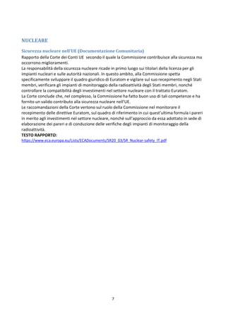 7
NUCLEARE
Sicurezza nucleare nell’UE (Documentazione Comunitaria)
Rapporto della Corte dei Conti UE secondo il quale la Commissione contribuisce alla sicurezza ma
occorrono miglioramenti.
La responsabilità della sicurezza nucleare ricade in primo luogo sui titolari della licenza per gli
impianti nucleari e sulle autorità nazionali. In questo ambito, alla Commissione spetta
specificamente sviluppare il quadro giuridico di Euratom e vigilare sul suo recepimento negli Stati
membri, verificare gli impianti di monitoraggio della radioattività degli Stati membri, nonché
controllare la compatibilità degli investimenti nel settore nucleare con il trattato Euratom.
La Corte conclude che, nel complesso, la Commissione ha fatto buon uso di tali competenze e ha
fornito un valido contributo alla sicurezza nucleare nell’UE.
Le raccomandazioni della Corte vertono sul ruolo della Commissione nel monitorare il
recepimento delle direttive Euratom, sul quadro di riferimento in cui quest’ultima formula i pareri
in merito agli investimenti nel settore nucleare, nonché sull’approccio da essa adottato in sede di
elaborazione dei pareri e di conduzione delle verifiche degli impianti di monitoraggio della
radioattività.
TESTO RAPPORTO:
https://www.eca.europa.eu/Lists/ECADocuments/SR20_03/SR_Nuclear-safety_IT.pdf
 