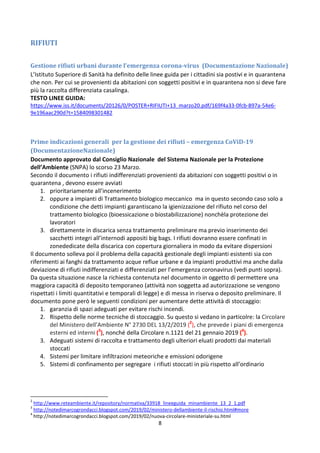 8
RIFIUTI
Gestione rifiuti urbani durante l’emergenza corona-virus (Documentazione Nazionale)
L’Istituto Superiore di Sanità ha definito delle linee guida per i cittadini sia postivi e in quarantena
che non. Per cui se provenienti da abitazioni con soggetti positivi e in quarantena non si deve fare
più la raccolta differenziata casalinga.
TESTO LINEE GUIDA:
https://www.iss.it/documents/20126/0/POSTER+RIFIUTI+13_marzo20.pdf/169f4a33-0fcb-897a-54e6-
9e196aac290d?t=1584098301482
Prime indicazioni generali per la gestione dei rifiuti – emergenza CoViD-19
(DocumentazioneNazionale)
Documento approvato dal Consiglio Nazionale del Sistema Nazionale per la Protezione
dell’Ambiente (SNPA) lo scorso 23 Marzo.
Secondo il documento i rifiuti indifferenziati provenienti da abitazioni con soggetti positivi o in
quarantena , devono essere avviati
1. prioritariamente all’incenerimento
2. oppure a impianti di Trattamento biologico meccanico ma in questo secondo caso solo a
condizione che detti impianti garantiscano la igienizzazione del rifiuto nel corso del
trattamento biologico (bioessicazione o biostabilizzazione) nonchèla protezione dei
lavoratori
3. direttamente in discarica senza trattamento preliminare ma previo inserimento dei
sacchetti integri all’internodi appositi big bags. I rifiuti dovranno essere confinati in
zonededicate della discarica con copertura giornaliera in modo da evitare dispersioni
Il documento solleva poi il problema della capacità gestionale degli impianti esistenti sia con
riferimenti ai fanghi da trattamento acque reflue urbane e da impianti produttivi ma anche dalla
deviazione di rifiuti indifferenziati e differenziati per l’emergenza coronavirus (vedi punti sopra).
Da questa situazione nasce la richiesta contenuta nel documento in oggetto di permettere una
maggiora capacità di deposito temporaneo (attività non soggetta ad autorizzazione se vengono
rispettati i limiti quantitativi e temporali di legge) e di messa in riserva o deposito preliminare. Il
documento pone però le seguenti condizioni per aumentare dette attività di stoccaggio:
1. garanzia di spazi adeguati per evitare rischi incendi.
2. Rispetto delle norme tecniche di stoccaggio. Su questo si vedano in particolre: la Circolare
del Ministero dell’Ambiente N° 2730 DEL 13/2/2019 (2
), che prevede i piani di emergenza
esterni ed interni (3
), nonché della Circolare n.1121 del 21 gennaio 2019 (4
).
3. Adeguati sistemi di raccolta e trattamento degli ulteriori eluati prodotti dai materiali
stoccati
4. Sistemi per limitare infiltrazioni meteoriche e emissioni odorigene
5. Sistemi di confinamento per segregare i rifiuti stoccati in più rispetto all’ordinario
2
http://www.reteambiente.it/repository/normativa/33918_lineeguida_minambiente_13_2_1.pdf
3
http://notedimarcogrondacci.blogspot.com/2019/02/ministero-dellambiente-il-rischio.html#more
4
http://notedimarcogrondacci.blogspot.com/2019/02/nuova-circolare-ministeriale-su.html
 