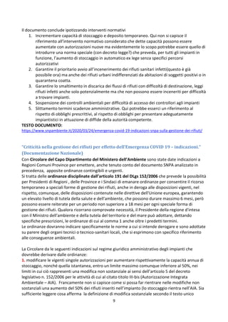 9
Il documento conclude ipotizzando interventi normativi
1. Incrementare capacità di stoccaggio e deposito temporaneo. Qui non si capisce il
riferimento all’intervento normativo considerato che dette capacità possono essere
aumentate con autorizzazioni nuove ma evidentemente lo scopo potrebbe essere quello di
introdurre una norma speciale (con decreto legge?) che preveda, per tutti gli impianti in
funzione, l’aumento di stoccaggio in automatico ex lege senza specifici percorsi
autorizzativi
2. Garantire il prioritario avvio all’incenerimento dei rifiuti sanitari infetti(questo è già
possibile ora) ma anche dei rifiuti urbani indifferenziati da abitazioni di soggetti positivi o in
quarantena coatta.
3. Garantire lo smaltimento in discarica dei flussi di rifiuti con difficoltà di destinazione, leggi
rifiuti infetti anche solo potenzialmente ma che non possono essere inceneriti per difficoltà
a trovare impianti.
4. Sospensione dei controlli ambientali per difficoltà di accesso dei controllori agli impianti
5. Slittamento termini scadenze amministrative. Qui potrebbe esserci un riferimento al
rispetto di obblighi prescrittivi, al rispetto di obblighi per presentare adeguatamente
impiantistici in attuazione di diffide della autorità competente.
TESTO DOCUMENTO:
https://www.snpambiente.it/2020/03/24/emergenza-covid-19-indicazioni-snpa-sulla-gestione-dei-rifiuti/
“Criticità nella gestione dei rifiuti per effetto dell’Emergenza COVID 19 – indicazioni.”
(Documentazione Nazionale)
Con Circolare del Capo Dipartimento del Ministero dell’Ambiente sono state date indicazioni a
Regioni Comuni Province per emettere, anche tenuto conto del documento SNPA analizzato in
precedenza, apposite ordinanze contingibili e urgenti.
Si tratta delle ordinanze disciplinate dall’articolo 191 del DLgs 152/2006 che prevede la possibilità
per Presidenti di Regioni , delle Province e i Sindaci di emanare ordinanze per consentire il ricorso
temporaneo a speciali forme di gestione dei rifiuti, anche in deroga alle disposizioni vigenti, nel
rispetto, comunque, delle disposizioni contenute nelle direttive dell'Unione europea, garantendo
un elevato livello di tutela della salute e dell'ambiente, che possono durare massimo 6 mesi, però
possono essere reiterate per un periodo non superiore a 18 mesi per ogni speciale forma di
gestione dei rifiuti. Qualora ricorrano comprovate necessità, il Presidente della regione d'intesa
con il Ministro dell'ambiente e della tutela del territorio e del mare può adottare, dettando
specifiche prescrizioni, le ordinanze di cui al comma 1 anche oltre i predetti termini.
Le ordinanze dovranno indicare specificamente le norme a cui si intende derogare e sono adottate
su parere degli organi tecnici o tecnico-sanitari locali, che si esprimono con specifico riferimento
alle conseguenze ambientali.
La Circolare da le seguenti indicazioni sul regime giuridico amministrativo degli impianti che
dovrebbe derivare dalle ordinanze:
1. modificare le vigenti singole autorizzazioni per aumentare rispettivamente la capacità annua di
stoccaggio, nonché quella istantanea, entro un limite massimo comunque inferiore al 50%, nei
limiti in cui ciò rappresenti una modifica non sostanziale ai sensi dell’articolo 5 del decreto
legislativo n. 152/2006 per le attività di cui al citato titolo III-bis (Autorizzazione Integrata
Ambientale – AIA). Francamente non si capisce come si possa far rientrare nelle modifiche non
sostanziali una aumento del 50% dei rifiuti inseriti nell’impianto (lo stoccaggio rientra nell’AIA. Sia
sufficiente leggere cosa afferma la definizione di modifica sostanziale secondo il testo unico
 