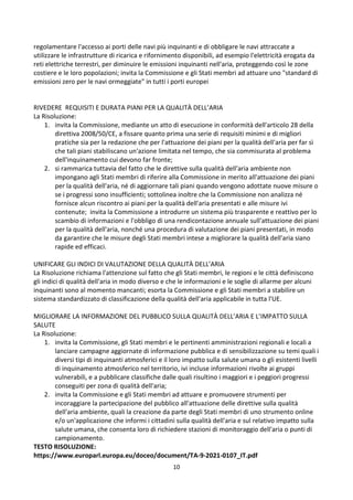 10
regolamentare l'accesso ai porti delle navi più inquinanti e di obbligare le navi attraccate a
utilizzare le infrastrutture di ricarica e rifornimento disponibili, ad esempio l'elettricità erogata da
reti elettriche terrestri, per diminuire le emissioni inquinanti nell'aria, proteggendo così le zone
costiere e le loro popolazioni; invita la Commissione e gli Stati membri ad attuare uno "standard di
emissioni zero per le navi ormeggiate" in tutti i porti europei
RIVEDERE REQUISITI E DURATA PIANI PER LA QUALITÀ DELL’ARIA
La Risoluzione:
1. invita la Commissione, mediante un atto di esecuzione in conformità dell'articolo 28 della
direttiva 2008/50/CE, a fissare quanto prima una serie di requisiti minimi e di migliori
pratiche sia per la redazione che per l'attuazione dei piani per la qualità dell'aria per far sì
che tali piani stabiliscano un'azione limitata nel tempo, che sia commisurata al problema
dell'inquinamento cui devono far fronte;
2. si rammarica tuttavia del fatto che le direttive sulla qualità dell'aria ambiente non
impongano agli Stati membri di riferire alla Commissione in merito all'attuazione dei piani
per la qualità dell'aria, né di aggiornare tali piani quando vengono adottate nuove misure o
se i progressi sono insufficienti; sottolinea inoltre che la Commissione non analizza né
fornisce alcun riscontro ai piani per la qualità dell'aria presentati e alle misure ivi
contenute; invita la Commissione a introdurre un sistema più trasparente e reattivo per lo
scambio di informazioni e l'obbligo di una rendicontazione annuale sull'attuazione dei piani
per la qualità dell'aria, nonché una procedura di valutazione dei piani presentati, in modo
da garantire che le misure degli Stati membri intese a migliorare la qualità dell'aria siano
rapide ed efficaci.
UNIFICARE GLI INDICI DI VALUTAZIONE DELLA QUALITÀ DELL’ARIA
La Risoluzione richiama l'attenzione sul fatto che gli Stati membri, le regioni e le città definiscono
gli indici di qualità dell'aria in modo diverso e che le informazioni e le soglie di allarme per alcuni
inquinanti sono al momento mancanti; esorta la Commissione e gli Stati membri a stabilire un
sistema standardizzato di classificazione della qualità dell'aria applicabile in tutta l'UE.
MIGLIORARE LA INFORMAZIONE DEL PUBBLICO SULLA QUALITÀ DELL’ARIA E L’IMPATTO SULLA
SALUTE
La Risoluzione:
1. invita la Commissione, gli Stati membri e le pertinenti amministrazioni regionali e locali a
lanciare campagne aggiornate di informazione pubblica e di sensibilizzazione su temi quali i
diversi tipi di inquinanti atmosferici e il loro impatto sulla salute umana o gli esistenti livelli
di inquinamento atmosferico nel territorio, ivi incluse informazioni rivolte ai gruppi
vulnerabili, e a pubblicare classifiche dalle quali risultino i maggiori e i peggiori progressi
conseguiti per zona di qualità dell'aria;
2. invita la Commissione e gli Stati membri ad attuare e promuovere strumenti per
incoraggiare la partecipazione del pubblico all'attuazione delle direttive sulla qualità
dell'aria ambiente, quali la creazione da parte degli Stati membri di uno strumento online
e/o un'applicazione che informi i cittadini sulla qualità dell'aria e sul relativo impatto sulla
salute umana, che consenta loro di richiedere stazioni di monitoraggio dell'aria o punti di
campionamento.
TESTO RISOLUZIONE:
https://www.europarl.europa.eu/doceo/document/TA-9-2021-0107_IT.pdf
 