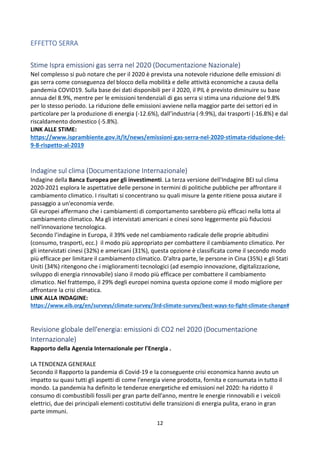 12
EFFETTO SERRA
Stime Ispra emissioni gas serra nel 2020 (Documentazione Nazionale)
Nel complesso si può notare che per il 2020 è prevista una notevole riduzione delle emissioni di
gas serra come conseguenza del blocco della mobilità e delle attività economiche a causa della
pandemia COVID19. Sulla base dei dati disponibili per il 2020, il PIL è previsto diminuire su base
annua del 8.9%, mentre per le emissioni tendenziali di gas serra si stima una riduzione del 9.8%
per lo stesso periodo. La riduzione delle emissioni avviene nella maggior parte dei settori ed in
particolare per la produzione di energia (-12.6%), dall’industria (-9.9%), dai trasporti (-16.8%) e dal
riscaldamento domestico (-5.8%).
LINK ALLE STIME:
https://www.isprambiente.gov.it/it/news/emissioni-gas-serra-nel-2020-stimata-riduzione-del-
9-8-rispetto-al-2019
Indagine sul clima (Documentazione Internazionale)
Indagine della Banca Europea per gli investimenti. La terza versione dell'Indagine BEI sul clima
2020-2021 esplora le aspettative delle persone in termini di politiche pubbliche per affrontare il
cambiamento climatico. I risultati si concentrano su quali misure la gente ritiene possa aiutare il
passaggio a un'economia verde.
Gli europei affermano che i cambiamenti di comportamento sarebbero più efficaci nella lotta al
cambiamento climatico. Ma gli intervistati americani e cinesi sono leggermente più fiduciosi
nell'innovazione tecnologica.
Secondo l’indagine in Europa, il 39% vede nel cambiamento radicale delle proprie abitudini
(consumo, trasporti, ecc.) il modo più appropriato per combattere il cambiamento climatico. Per
gli intervistati cinesi (32%) e americani (31%), questa opzione è classificata come il secondo modo
più efficace per limitare il cambiamento climatico. D'altra parte, le persone in Cina (35%) e gli Stati
Uniti (34%) ritengono che i miglioramenti tecnologici (ad esempio innovazione, digitalizzazione,
sviluppo di energia rinnovabile) siano il modo più efficace per combattere il cambiamento
climatico. Nel frattempo, il 29% degli europei nomina questa opzione come il modo migliore per
affrontare la crisi climatica.
LINK ALLA INDAGINE:
https://www.eib.org/en/surveys/climate-survey/3rd-climate-survey/best-ways-to-fight-climate-change#
Revisione globale dell'energia: emissioni di CO2 nel 2020 (Documentazione
Internazionale)
Rapporto della Agenzia Internazionale per l’Energia .
LA TENDENZA GENERALE
Secondo il Rapporto la pandemia di Covid-19 e la conseguente crisi economica hanno avuto un
impatto su quasi tutti gli aspetti di come l'energia viene prodotta, fornita e consumata in tutto il
mondo. La pandemia ha definito le tendenze energetiche ed emissioni nel 2020: ha ridotto il
consumo di combustibili fossili per gran parte dell'anno, mentre le energie rinnovabili e i veicoli
elettrici, due dei principali elementi costitutivi delle transizioni di energia pulita, erano in gran
parte immuni.
 