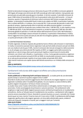 13
Poiché la domanda di energia primaria è diminuita di quasi il 4% nel 2020, le emissioni globali di
CO2 legate all'energia sono diminuite del 5,8% secondo gli ultimi dati statistici, il più grande calo
percentuale annuale dalla seconda guerra mondiale. In termini assoluti, il calo delle emissioni di
quasi 2 000 milioni di tonnellate di CO2 non ha precedenti nella storia dell'umanità – in linea di
massima, questo è l'equivalente di eliminare tutte le emissioni dell'Unione europea dal totale
globale. La domanda di combustibili fossili è stata la più colpita nel 2020, in particolare il petrolio,
che è crollato dell'8,6%, e il carbone, che è sceso del 4%. Il calo annuale del petrolio è stato il più
grande di sempre, rappresentando oltre la metà del calo delle emissioni globali. Le emissioni
globali derivanti dall'uso di petrolio sono crollate di ben oltre 1 100 Mt CO2, in calo rispetto ai circa
11 400 Mt del 2019. Il calo dell'attività di trasporto su strada ha registrato il 50% del calo della
domanda globale di petrolio e il crollo del settore dell'aviazione di circa il 35%. Nel frattempo, i
combustibili e le tecnologie a basse emissioni di carbonio, in particolare il fotovoltaico e l'eolico,
hanno raggiunto la loro quota annuale più alta del mix energetico globale, aumentandolo di oltre
un punto percentuale a oltre il 20%.
LE CONTROTENDENZE REGIONALI
A livello regionale, le diverse risposte alla pandemia hanno influito sulle emissioni in modi diversi.
In media, le economie avanzate hanno registrato il calo più forte delle emissioni annuali nel 2020,
con una media di cali di quasi il 10%, mentre le emissioni dei mercati emergenti e delle economie
in via di sviluppo sono diminuite del 4% rispetto al 2019. La maggior parte delle economie ha
registrato un calo di cinque-dieci punti percentuali rispetto ai recenti tassi di crescita delle
emissioni, con minori cali in Brasile e, in particolare, in Cina. L'unica grande economia a registrare
un aumento delle emissioni annuali di CO2 nel 2020, la crescita delle emissioni cinesi è rallentata
di un solo punto percentuale rispetto al suo tasso medio nel periodo 2015-2019.
I dati mensili mostrano una rapida ripresa dell'attività economica e un rimbalzo delle emissioni di
CO2
LINK AL RAPPORTO:
https://www.iea.org/articles/global-energy-review-co2-emissions-in-2020
Cambiamenti nella durata delle stagioni ed effetto serra (Documentazione
Internazionale)
Studio pubblicato su Advancing Earth and Space Science (6). Lo studio parte da una domanda:
quanto tempo ci saranno le quattro stagioni entro il 2100?
Secondo lo studio prove crescenti suggeriscono che la durata di una singola stagione o su scala
regionale è cambiata sotto il riscaldamento globale, ma una risposta su scala emisferica delle
quattro stagioni nel passato e nel futuro rimane sconosciuta.
Lo studio rileva come l'estate nell'emisfero settentrionale si è allungata, mentre l'inverno si è
accorciato, il tutto accompagnato da primavera e autunno più brevi. Tali cambiamenti nelle
lunghezze e negli esordi (delle stagioni) possono essere attribuiti principalmente al riscaldamento
atmosferico. Anche se l'attuale tasso di riscaldamento non accelera, i cambiamenti nelle stagioni
saranno ancora esacerbati in futuro. Secondo lo scenario business as-usual, si prevede che l'estate
durerà quasi sei mesi, mentre l'inverno meno di 2 mesi entro il 2100. Il cambiamento dell'orologio
stagionale significa danni alle stagioni agricole e al ritmo delle attività delle specie, ondate di
calore più frequenti, tempeste e incendi, pari a maggiori rischi per l'umanità.
LINK ALLO STUDIO:
https://agupubs.onlinelibrary.wiley.com/doi/full/10.1029/2020GL091753
6
https://agupubs.onlinelibrary.wiley.com/
 