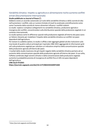 14
Variabilità climatica impatto su agricoltura e alimentazione rischio aumento conflitti
armati (Documentazione Internazionale)
Studio pubblicato su Journal of Peace (7)
Sebbene esista un accordo sostanziale sul ruolo della variabilità climatica e della scarsità di cibo
nell'aumentare i conflitti, solo un numero limitato di studi ha analizzato scientificamente come
come l’aumento della scarsità di risorse alimentari influenzi i conflitti violenti.
Lo studio esplora i complessi collegamenti tra variabilità climatica, produzione agricola e
insorgenza dei conflitti, concentrandosi sulla distribuzione spaziale della produzione vegetale in un
contesto internazionale.
Lo studio ipotizza come le differenze spaziali nella produzione vegetale all'interno dei paesi siano
un fattore rilevante per modellare l'impatto della variabilità climatica sui conflitti nei paesi
dipendenti dall'agricoltura.
Per testare la suddetta ipotesi, lo studio si affida a dati aggregati globali ad alta risoluzione sulla
resa locale di quattro colture principali per il periodo 1982-2015 aggregando le informazioni grid-
cell sulla produzione vegetale per calcolare un indicatore empirico della concentrazione spaziale
della produzione agricola all'interno dei paesi.
I risultati dello studio mostrano che gli impatti negativi della variabilità climatica portano ad un
aumento della concentrazione spaziale della produzione agricola all'interno dei paesi. A sua volta,
l'effetto combinato degli estremi climatici e della concentrazione della produzione vegetale
aumenta la probabilità prevista di insorgenza di conflitti fino al 14% nei paesi dipendenti
dall'agricoltura.
LINK ALLO STUDIO:
https://journals.sagepub.com/doi/10.1177/0022343320971020
7
https://journals.sagepub.com/home/jpr
 