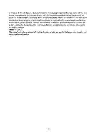 16
e il rischio di stranded asset. Questi ultimi sono definiti, dagli esperti di finanza, come attività che
hanno subito svalutazioni, deprezzamenti o trasformazioni in passività inattesi o prematuri. Gli
stranded assets sono un fenomeno molto importante anche in tema di sostenibilità. La transizione
energetica, la conversione ad attività ad impatto zero, novità a livello normativo comportano un
rischio per le società esposte a settori o attività non sostenibili: quella della perdita di valore dei
propri assets, che dunque devono essere svalutati con una conseguente perdita sui bilanci delle
società interessate
TESTO STUDIO:
https://carbontracker.org/reports/il-rischio-di-andare-a-tutto-gas-perche-litalia-dovrebbe-investire-nel-
settore-dellenergia-pulita/
 