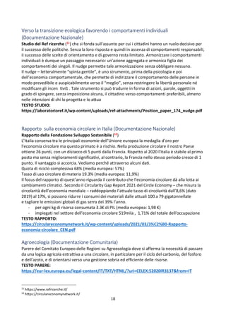 18
Verso la transizione ecologica favorendo i comportamenti individuali
(Documentazione Nazionale)
Studio del Ref ricerche (11) che si fonda sull’assunto per cui i cittadini hanno un ruolo decisivo per
il successo delle politiche. Senza la loro risposta e quindi in assenza di comportamenti responsabili,
il successo delle scelte di orientamento e di governo resta limitato. Armonizzare i comportamenti
individuali è dunque un passaggio necessario: un’azione aggregata e armonica figlia dei
comportamenti dei singoli. Il nudge permette tale armonizzazione senza obbligare nessuno.
Il nudge – letteralmente “spinta gentile”, è uno strumento, prima della psicologia e poi
dell’economia comportamentale, che permette di indirizzare il comportamento delle persone in
modo prevedibile e auspicabilmente verso il “meglio”, senza restringere la libertà personale né

modiﬁcare gli incen Zvi1 . Tale strumento si può tradurre in forma di azioni, parole, oggetti in
grado di spingere, senza imposizione alcuna, il cittadino verso comportamenti preferibili, almeno
nelle intenzioni di chi lo progetta e lo attua
TESTO STUDIO:
https://laboratorioref.it/wp-content/uploads/ref-attachments/Position_paper_174_nudge.pdf
Rapporto sulla economia circolare in Italia (Documentazione Nazionale)
Rapporto della Fondazione Sviluppo Sostenibile (12)
L’Italia conserva tra le principali economie dell’Unione europea la medaglia d’oro per
l’economia circolare ma questo primato è a rischio. Nella produzione circolare il nostro Paese
ottiene 26 punti, con un distacco di 5 punti dalla Francia. Rispetto al 2020 l’Italia è stabile al primo
posto ma senza miglioramenti significativi, al contrario, la Francia nello stesso periodo cresce di 1
punto. Il vantaggio si accorcia. Vediamo perché attraverso alcuni dati.
Quota di riciclo complessiva 68% (media europea: 57%)
Tasso di uso circolare di materia 19.3% (media europea: 11,9%)
Il focus del rapporto di quest’anno riguarda il contributo che l’economia circolare dà alla lotta ai
cambiamenti climatici. Secondo il Circularity Gap Report 2021 del Circle Economy – che misura la
circolarità dell’economia mondiale – raddoppiando l’attuale tasso di circolarità dall’8,6% (dato
2019) al 17%, si possono ridurre i consumi dei materiali dalle attuali 100 a 79 gigatonnellate
e tagliare le emissioni globali di gas serra del 39% l’anno.
- per ogni kg di risorsa consumata 3.3€ di PIL (media europea: 1,98 €)
- impiegati nel settore dell'economia circolare 519mila , 1,71% del totale dell'occupazione
TESTO RAPPORTO:
https://circulareconomynetwork.it/wp-content/uploads/2021/03/3%C2%B0-Rapporto-
economia-circolare_CEN.pdf
Agroecologia (Documentazione Comunitaria)
Parere del Comitato Europeo delle Regioni su Agroecologia dove si afferma la necessità di passare
da una logica agricola estrattiva a una circolare, in particolare per il ciclo del carbonio, del fosforo
e dell’azoto, e di orientarsi verso una gestione sobria ed efficiente delle risorse.
TESTO PARERE:
https://eur-lex.europa.eu/legal-content/IT/TXT/HTML/?uri=CELEX:52020IR3137from=IT
11
https://www.refricerche.it/
12
https://circulareconomynetwork.it/
 