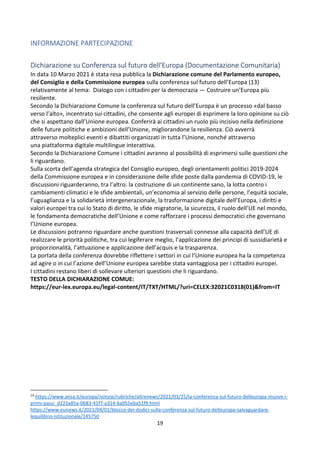 19
INFORMAZIONE PARTECIPAZIONE
Dichiarazione su Conferenza sul futuro dell’Europa (Documentazione Comunitaria)
In data 10 Marzo 2021 è stata resa pubblica la Dichiarazione comune del Parlamento europeo,
del Consiglio e della Commissione europea sulla conferenza sul futuro dell’Europa (13)
relativamente al tema: Dialogo con i cittadini per la democrazia — Costruire un’Europa più
resiliente.
Secondo la Dichiarazione Comune la conferenza sul futuro dell’Europa è un processo «dal basso
verso l’alto», incentrato sui cittadini, che consente agli europei di esprimere la loro opinione su ciò
che si aspettano dall’Unione europea. Conferirà ai cittadini un ruolo più incisivo nella definizione
delle future politiche e ambizioni dell’Unione, migliorandone la resilienza. Ciò avverrà
attraverso molteplici eventi e dibattiti organizzati in tutta l’Unione, nonché attraverso
una piattaforma digitale multilingue interattiva.
Secondo la Dichiarazione Comune i cittadini avranno al possibilità di esprimersi sulle questioni che
li riguardano.
Sulla scorta dell’agenda strategica del Consiglio europeo, degli orientamenti politici 2019-2024
della Commissione europea e in considerazione delle sfide poste dalla pandemia di COVID-19, le
discussioni riguarderanno, tra l’altro: la costruzione di un continente sano, la lotta contro i
cambiamenti climatici e le sfide ambientali, un’economia al servizio delle persone, l’equità sociale,
l’uguaglianza e la solidarietà intergenerazionale, la trasformazione digitale dell’Europa, i diritti e
valori europei tra cui lo Stato di diritto, le sfide migratorie, la sicurezza, il ruolo dell’UE nel mondo,
le fondamenta democratiche dell’Unione e come rafforzare i processi democratici che governano
l’Unione europea.
Le discussioni potranno riguardare anche questioni trasversali connesse alla capacità dell’UE di
realizzare le priorità politiche, tra cui legiferare meglio, l’applicazione dei principi di sussidiarietà e
proporzionalità, l’attuazione e applicazione dell’acquis e la trasparenza.
La portata della conferenza dovrebbe riflettere i settori in cui l’Unione europea ha la competenza
ad agire o in cui l’azione dell’Unione europea sarebbe stata vantaggiosa per i cittadini europei.
I cittadini restano liberi di sollevare ulteriori questioni che li riguardano.
TESTO DELLA DICHIARAZIONE COMUE:
https://eur-lex.europa.eu/legal-content/IT/TXT/HTML/?uri=CELEX:32021C0318(01)from=IT
13
https://www.ansa.it/europa/notizie/rubriche/altrenews/2021/03/25/la-conferenza-sul-futuro-delleuropa-muove-i-
primi-passi_d223a85a-0b83-41f7-a314-6a055eba51f9.html
https://www.eunews.it/2021/04/01/blocco-dei-dodici-sulla-conferenza-sul-futuro-delleuropa-salvaguardare-
lequilibrio-istituzionale/145750
 