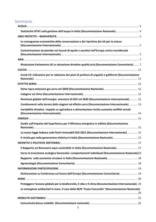 2
Sommario
ACQUA........................................................................................................................................................... 4
Statistiche ISTAT sulla gestione dell’acqua in Italia (Documentazione Nazionale)................................ 4
AREE PROTETTE – BIODIVERSITÀ ................................................................................................................. 5
Le conseguenze economiche della conservazione o del ripristino dei siti per la natura
(Documentazione Internazionale)............................................................................................................ 5
Contaminazione da piombo nei tessuti di aquile e avvoltoi nell'Europa centro-meridionale
(Documentazione Internazionale)............................................................................................................ 5
ARIA............................................................................................................................................................... 7
Risoluzione Parlamento UE su attuazione direttive qualità aria (Documentazione Comunitaria)........ 7
CACCIA......................................................................................................................................................... 11
Covid-19: indicazioni per la redazione dei piani di prelievo di ungulati e galliformi (Documentazione
Nazionale) ............................................................................................................................................... 11
EFFETTO SERRA ........................................................................................................................................... 12
Stime Ispra emissioni gas serra nel 2020 (Documentazione Nazionale)............................................... 12
Indagine sul clima (Documentazione Internazionale)........................................................................... 12
Revisione globale dell'energia: emissioni di CO2 nel 2020 (Documentazione Internazionale)........... 12
Cambiamenti nella durata delle stagioni ed effetto serra (Documentazione Internazionale)............ 13
Variabilità climatica impatto su agricoltura e alimentazione rischio aumento conflitti armati
(Documentazione Internazionale).......................................................................................................... 14
ENERGIA ...................................................................................................................................................... 15
Studio sull’impatto del Superbonus per l’efficienza energetica in edilizia (Documentazione
Nazionale) ............................................................................................................................................... 15
La nuova legge tedesca sulle fonti rinnovabili EEG 2021 (Documentazione Internazionale) .............. 15
Il rischio gas nella generazione elettrica in Italia (Documentazione Nazionale).................................. 15
INCENTIVI E POLITICHE SOSTENIBILI .......................................................................................................... 17
Il Rapporto sul Benessere equo sostenibile in Italia (Documentazione Nazionale)............................. 17
Verso la transizione ecologica favorendo i comportamenti individuali (Documentazione Nazionale)18
Rapporto sulla economia circolare in Italia (Documentazione Nazionale).......................................... 18
Agroecologia (Documentazione Comunitaria)....................................................................................... 18
INFORMAZIONE PARTECIPAZIONE............................................................................................................. 19
Dichiarazione su Conferenza sul futuro dell’Europa (Documentazione Comunitaria)......................... 19
MARE........................................................................................................................................................... 20
Proteggere l'oceano globale per la biodiversità, il cibo e il clima (Documentazione Internazionale). 20
Le emergenze ambientali in mare. Il caso della M/N "Costa Concordia" (Documentazione Nazionale)
................................................................................................................................................................. 20
MOBILITÀ SOSTENIBILE .............................................................................................................................. 22
Comunicato bonus mobilità (Documentazione nazionale) .................................................................. 22
 