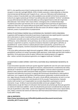 21
III/17-1, che specifica ancor di più il contenuto dei piani e delle procedure da seguire per il
recupero in mare dei naufraghi (SOLAS, 1974). A livello nazionale, è stato elaborato un Decreto
interministeriale del Ministero dei Trasporti di concerto con il Ministero dell’ambiente per
limitare o vietare il transito delle navi nelle cosiddette aree sensibili nel territorio nazionale. Si
tratta di una regola nazionale per limitare l’uso della pratica del cosiddetto “inchino” considerata
la causa della deviazione della Concordia dalla sua rotta programmata la notte del 13 gennaio
2012 (Decreto “anti-inchino” del 2 marzo 2012). L’emergenza che si è determinata dopo
l’incidente Concordia e gli interventi che ne sono conseguiti hanno permesso di apprezzare e
rafforzare l’idea che una risposta efficace da parte delle istituzioni coinvolte in un’emergenza
ambientale in mare non può prescindere da altre due azioni che devono svolgersi nel periodo
ordinario, ovvero: la prevenzione e la preparazione
MODALITÀ GESTIONALE EMERSE DALLA ESPERIENZA DELL’INCIDENTE COSTA CONCORDIA
La gestione dell’emergenza Concordia ha permesso di apprezzare due aspetti positivi e peculiari
che è utile tenere in conto in eventuali futuri eventi emergenziali:
• le istituzioni coinvolte sono state riunite prima nel Comitato tecnico-scientifico e poi

nell’Osserva torio ambientale: ciò ha permesso, da un lato una consistente riduzione dei tempi
necessari a esprimere un parere, in questa circostanza rilasciato in pochi giorni, dall’altro, la

possibilità di di scutere insieme in sedute plenarie tu`e le peculiarità, i punZ di forza e di
debolezza delle proposte, nonché la necessità di integrazione e/o modifica di alcuni specifici
aspetti;
• nel corso della realizzazione degli interventi progettati, ISPRA, come altre istituzioni, ha avuto la
possibilità di verificare sul campo il procedere delle operazioni, molte delle quali del tutto inedite e
specifiche. Ciò ha permesso anche di capire l’efficacia dei metodi proposti e di suggerire
alt 
er naZve e varianZ che potessero garanZre una maggiore tutela per l’ambiente.
LA QUESTIONE DI COME COPRIRE I COSTI PER LA GESTIONE DELLE EMERGENZE INCIDENTALI IN
MARE
il caso Concordia è peculiare anche per quanto riguarda l’aspetto dei costi che sono stati necessari
sostenere per la realizzazione dei progetti di rimozione, allontanamento e smaltimento del relitto,
nonché per il ripristino e il recupero dei luoghi danneggiati. L’enorme valore economico di queste
attività è stato sostenuto dalle associazioni delle assicurazioni marittimistiche (PI clubs –
Protection and Indemnity insurance); la capacità del Commissario Straordinario è stata quella di
indirizzare, con il supporto del Comitato e dell’Osservatorio ambientale, le attività secondo una

stra tegia ritenuta vincente ed efficace. Ciò, però, è di più difficile realizzazione nei casi in cui non
vi sia la disponibilità a sostenere i costi da parte di chi ha causato l’inquinamento; il passato
mostra molti esempi in cui il responsabile non sia stato disponibile a partecipare ai costi di

intervento. In que st’oaca il caso Concordia dovrebbe servire per spingere l’Italia, in
collaborazione con gli altri Paesi e le istituzioni internazionali ad aumentare gli sforzi per garantire
un sistema di indennizzo 
soddisfa cente che a`ualmente può essere considerato ben stru`urato

solo per le petroliere o altre imbar cazioni che trasportano idrocarburi come carico. Quest’ulZmo
caso, infatti, è previsto dal sistema di indennizzo dell’International Oil Pollution Compensation
Funds (IOPC Funds).
LINK AL RAPPORTO:
https://www.isprambiente.gov.it/files2021/pubblicazioni/documenti-tecnici/costa-
concordia_def-17-marzo-21.pdf
 