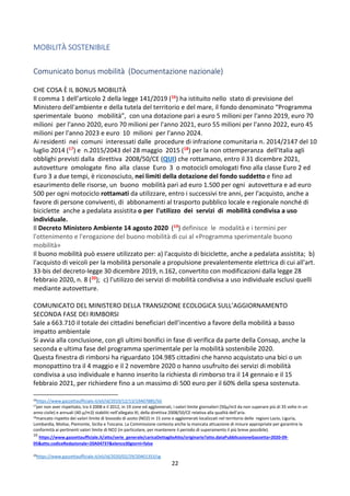 22
MOBILITÀ SOSTENIBILE
Comunicato bonus mobilità (Documentazione nazionale)
CHE COSA È IL BONUS MOBILITÀ
Il comma 1 dell’articolo 2 della legge 141/2019 (16) ha istituito nello stato di previsione del
Ministero dell'ambiente e della tutela del territorio e del mare, il fondo denominato “Programma
sperimentale buono mobilità”, con una dotazione pari a euro 5 milioni per l'anno 2019, euro 70
milioni per l'anno 2020, euro 70 milioni per l'anno 2021, euro 55 milioni per l'anno 2022, euro 45
milioni per l'anno 2023 e euro 10 milioni per l'anno 2024.
Ai residenti nei comuni interessati dalle procedure di infrazione comunitaria n. 2014/2147 del 10
luglio 2014 (17) e n.2015/2043 del 28 maggio 2015 (18) per la non ottemperanza dell'Italia agli
obblighi previsti dalla direttiva 2008/50/CE (QUI) che rottamano, entro il 31 dicembre 2021,
autovetture omologate fino alla classe Euro 3 o motocicli omologati fino alla classe Euro 2 ed
Euro 3 a due tempi, è riconosciuto, nei limiti della dotazione del fondo suddetto e fino ad
esaurimento delle risorse, un buono mobilità pari ad euro 1.500 per ogni autovettura e ad euro
500 per ogni motociclo rottamati da utilizzare, entro i successivi tre anni, per l'acquisto, anche a
favore di persone conviventi, di abbonamenti al trasporto pubblico locale e regionale nonché di
biciclette anche a pedalata assistita o per l'utilizzo dei servizi di mobilità condivisa a uso
individuale.
Il Decreto Ministero Ambiente 14 agosto 2020 (19) definisce le modalità e i termini per
l'ottenimento e l'erogazione del buono mobilità di cui al «Programma sperimentale buono
mobilità»
Il buono mobilità può essere utilizzato per: a) l'acquisto di biciclette, anche a pedalata assistita; b)
l'acquisto di veicoli per la mobilità personale a propulsione prevalentemente elettrica di cui all'art.
33-bis del decreto-legge 30 dicembre 2019, n.162, convertito con modificazioni dalla legge 28
febbraio 2020, n. 8 (20); c) l'utilizzo dei servizi di mobilità condivisa a uso individuale esclusi quelli
mediante autovetture.
COMUNICATO DEL MINISTERO DELLA TRANSIZIONE ECOLOGICA SULL’AGGIORNAMENTO
SECONDA FASE DEI RIMBORSI
Sale a 663.710 il totale dei cittadini beneficiari dell’incentivo a favore della mobilità a basso
impatto ambientale
Si avvia alla conclusione, con gli ultimi bonifici in fase di verifica da parte della Consap, anche la
seconda e ultima fase del programma sperimentale per la mobilità sostenibile 2020.
Questa finestra di rimborsi ha riguardato 104.985 cittadini che hanno acquistato una bici o un
monopattino tra il 4 maggio e il 2 novembre 2020 o hanno usufruito dei servizi di mobilità
condivisa a uso individuale e hanno inserito la richiesta di rimborso tra il 14 gennaio e il 15
febbraio 2021, per richiedere fino a un massimo di 500 euro per il 60% della spesa sostenuta.
16https://www.gazzettaufficiale.it/eli/id/2019/12/13/19A07885/SG
17
per non aver rispettato, tra il 2008 e il 2012, in 19 zone ed agglomerati, i valori limite giornalieri (50μ/m3 da non superare più di 35 volte in un
anno civile) e annuali (40 μ/m3) stabiliti nell'allegato XI, della direttiva 2008/50/CE relativa alla qualità dell’aria.
18
mancato rispetto dei valori limite di biossido di azoto (NO2) in 15 zone e agglomerati localizzati nel territorio delle regioni Lazio, Liguria,
Lombardia, Molise, Piemonte, Sicilia e Toscana. La Commissione contesta anche la mancata attuazione di misure appropriate per garantire la
conformità ai pertinenti valori limite di NO2 (in particolare, per mantenere il periodo di superamento il più breve possibile).
19
https://www.gazzettaufficiale.it/atto/serie_generale/caricaDettaglioAtto/originario?atto.dataPubblicazioneGazzetta=2020-09-
05atto.codiceRedazionale=20A04737elenco30giorni=false
20
https://www.gazzettaufficiale.it/eli/id/2020/02/29/20A01353/sg
 