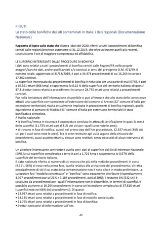 24
RIFIUTI
Lo stato delle bonifiche dei siti contaminati in Italia: i dati regionali (Documentazione
Nazionale)
Rapporto di Ispra sullo stato che illustra i dati del 2020, riferiti a tutti i procedimenti di bonifica
censiti dalle regioni/province autonome al 31.12.2019, che oltre ad essere quelli più recenti,
costituiscono il set di maggiore completezza ed affidabilità.
LE SUPERFICI INTERESSATE DALLE PROCEDURE DI BONIFICA
I dati sono relativi a tutti i procedimenti di bonifica censiti dalle Regioni/PA nelle proprie
anagrafi/banche dati, anche quelli avviati e/o conclusi ai sensi del previgente D.M. 471/99. Il
numero totale, aggiornato al 31/12/2019, è pari a 34.478 procedimenti di cui 16.264 in corso e
17.862 conclusi.
La superficie interessata dai procedimenti di bonifica è nota solo per una parte di essi (67%), è pari
a 66.561 ettari (666 kmq) e rappresenta lo 0,22 % della superficie del territorio italiano; di questi
37.816 ettari sono relativi a procedimenti in corso e 28.745 ettari sono relativi a procedimenti
conclusi.
Pur nella limitatezza dell’informazione disponibile si può affermare che allo stato delle conoscenze
attuali una superficie corrispondente all’estensione del comune di Arezzo (22° comune d’Italia per
estensione territoriale) risulta attualmente implicata in procedimenti di bonifica regionali, quella
equivalente al comune di Modica (43° comune d’Italia per estensione territoriale) è stata
bonificata o svincolata.
A livello nazionale:
• la bonifica/messa in sicurezza è approvata o conclusa in attesa di certificazione in quasi la metà
delle superfici (11.755 ettari pari al 31% dei siti per i quali sono note le aree);
• si trovano in fase di notifica, quindi nel primo step dell’iter procedurale, 12.927 ettari (34% dei
siti per i quali sono note le aree). Tra le aree restituite agli usi a seguito della chiusura dei
procedimenti, quasi quattro ettari su cinque sono restituiti senza necessità di alcun intervento di
bonifica.
Un ulteriore interessante confronto è quello con i dati di superficie dei Siti di Interesse Nazionale
(SIN), la cui superficie complessiva a terra è pari a 1.721 kmq e rappresenta lo 0,57% della
superficie del territorio italiano.
Il dato nazionale riferito al numero di siti mostra che più della metà dei procedimenti in corso
(9.151, 56%) si trova nella prima fase, quella relativa alla attivazione del procedimento; si tratta
principalmente di siti il cui stato della contaminazione non è noto o lo è in modo preliminare. Le
successive fasi “modello concettuale” e “bonifica” sono equamente distribuite (rispettivamente
3.397 procedimenti pari al 21% e 3.184 procedimenti, pari al 20%); il restante 3% (532 siti) è
costituito da procedimenti per i quali l’informazione non è disponibile. In termini di superfici, è
possibile ascrivere ai 16.264 procedimenti in corso un’estensione complessiva di 37.816 ettari
(superfici note nel 66% dei procedimenti). Di questi:
• 12.927 ettari sono relativi a procedimenti in fase di notifica;
• 13.125 ettari sono relativi a procedimenti in fase di modello concettuale;
• 11.755 ettari sono relativi a procedimenti in fase di bonifica;
• 9 ettari sono privi di informazione sull’iter.
 