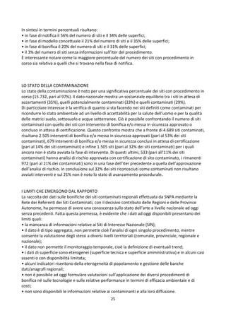 25
In sintesi in termini percentuali risultano:
• in fase di notifica il 56% del numero di siti e il 34% delle superfici;
• in fase di modello concettuale il 21% del numero di siti e il 35% delle superfici;
• in fase di bonifica il 20% del numero di siti e il 31% delle superfici;
• il 3% del numero di siti senza informazioni sull’iter del procedimento.
È interessante notare come la maggiore percentuale del numero dei siti con procedimento in
corso sia relativa a quelli che si trovano nella fase di notifica.
LO STATO DELLA CONTAMINAZIONE
Lo stato della contaminazione è noto per una significativa percentuale dei siti con procedimento in
corso (15.732, pari al 97%). Il dato nazionale mostra un sostanziale equilibrio tra i siti in attesa di
accertamenti (35%), quelli potenzialmente contaminati (33%) e quelli contaminati (29%).
Di particolare interesse è la verifica di quanto si sta facendo nei siti definiti come contaminati per
ricondurre lo stato ambientale ad un livello di accettabilità per la salute dell’uomo e per la qualità
delle matrici suolo, sottosuolo e acque sotterranee. Ciò è possibile confrontando il numero di siti
contaminati con quello dei siti con intervento di bonifica e/o messa in sicurezza approvato o
concluso in attesa di certificazione. Questo confronto mostra che a fronte di 4.689 siti contaminati,
risultano 2.505 interventi di bonifica e/o messa in sicurezza approvati (pari al 53% dei siti
contaminati), 679 interventi di bonifica e/o messa in sicurezza conclusi in attesa di certificazione
(pari al 14% dei siti contaminati) e infine 1.505 siti (pari al 32% dei siti contaminati) per i quali
ancora non è stata avviata la fase di intervento. Di questi ultimi, 533 (pari all’11% dei siti
contaminati) hanno analisi di rischio approvata con certificazione di sito contaminato, i rimanenti
972 (pari al 21% dei contaminati) sono in una fase dell’iter precedente a quella dell’approvazione
dell’analisi di rischio. In conclusione sul 32% dei siti riconosciuti come contaminati non risultano
avviati interventi e sul 21% non è noto lo stato di avanzamento procedurale.
I LIMITI CHE EMERGONO DAL RAPPORTO
La raccolta dei dati sulle bonifiche dei siti contaminati regionali effettuata da SNPA mediante la
Rete dei Referenti dei Siti Contaminati, con il decisivo contributo delle Regioni e delle Province
Autonome, ha permesso di avere una conoscenza sullo stato dell’arte a livello nazionale ad oggi
senza precedenti. Fatta questa premessa, è evidente che i dati ad oggi disponibili presentano dei
limiti quali:
• la mancanza di informazioni relative ai Siti di Interesse Nazionale (SIN);
• il dato è di tipo aggregato, non permette cioè l’analisi di ogni singolo procedimento, mentre
consente la valutazione degli stessi a diversi livelli territoriali (comunale, provinciale, regionale e
nazionale);
• il dato non permette il monitoraggio temporale, cioè la definizione di eventuali trend;
• i dati di superficie sono eterogenei (superficie tecnica e superficie amministrativa) e in alcuni casi
assenti o con disponibilità limitata;
• alcuni indicatori risentono della eterogeneità di popolamento e gestione delle banche
dati/anagrafi regionali;
• non è possibile ad oggi formulare valutazioni sull’applicazione dei diversi procedimenti di
bonifica né sulle tecnologie e sulle relative performance in termini di efficacia ambientale e di
costi;
• non sono disponibili le informazioni relative ai contaminanti e alla loro diffusione.
 