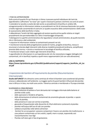 26
I TEMI DA APPROFONDIRE
Sulla scorta di quanto fin qui illustrato si ritiene si possano quindi individuare dei temi da
approfondire o affrontare “ex novo” per i quali è necessario portare a termine una serie di azioni:
• estendere la raccolta e analisi dei dati anche ai procedimenti di bonifica in ambito SIN,
omogeneizzando le informazioni relative ai procedimenti nei Siti di Interesse Nazionale con quelle
a livello regionale consentendo di costruire un quadro esaustivo della contaminazione e dello stato
di avanzamento delle bonifiche in Italia;
• abbandonare l’analisi del dato aggregato ed avviare quanto prima quella relativa ai singoli
procedimenti che permetterebbe tra l’altro il monitoraggio temporale;
• distinguere le superfici amministrative che riguardano i vincoli amministrativi, da quelle tecniche
che si riferiscono a dati ambientali;
• acquisire le informazioni relative ai contaminanti presenti nei siti;
• monitorare la durata della progettazione (analisi di rischio, progetto di bonifica, messa in
sicurezza) e la durata degli interventi nelle diverse modalità procedurali (ordinaria, semplificata)
previste dalla norma; • censire e monitorare le tecnologie di bonifica utilizzate;
• monitorare tempi e costi relativi agli interventi di bonifica;
• approfondire le informazioni in corrispondenza dei siti che necessitano maggior dettaglio (siti
contaminati, siti in bonifica) rispetto a quelli meno rappresentativi (siti con sola attivazione).
LINK AL RAPPORTO:
https://www.isprambiente.gov.it/files2021/pubblicazioni/rapporti/rapporto_bonifiche_siti_loc
ali.pdf
L'esposizione dei bambini all'inquinamento da piombo (Documentazione
Internazionale)
Studio dell’UNICEF che dimostra come centinaia di milioni di bambini sono avvelenati dal piombo
emesso o abbandonato nell’ambiente. La maggior parte di questi bambini influenzati dal piombo
vive in Africa e in Asia, ma molti sono anche l'America centrale e meridionale e l'Europa orientale.
Le emissioni e i rilasci derivano:
- dalla inalazione di polvere e fumi derivante dal riciclaggio informale delle batterie al
piombo-acido usate,
- dalle operazioni e fonderie all'aperto,
- dalla alimentazione di alimenti contaminati da ceramiche glassate al piombo e spezie
infuse di piombo,
- dalla presenza in case con vernice al piombo,
- giocando e frequentando nelle discariche di rifiuti elettronici contenenti al piombo
- piombo nell'acqua dall'uso di tubi con piombo
- saldatura di piombo nelle lattine alimentari
- Genitori le cui occupazioni possono comportare il lavoro con piombo che trasferiscono a
casa polvere contaminata sui loro vestiti, capelli, mani e scarpe, esponendo così
inavvertitamente i loro figli
- Piombo nell’utero già in fase di gestazione.
 