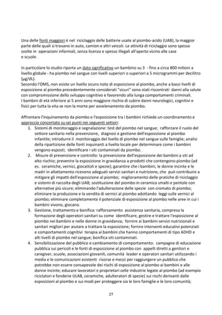 27
Una delle fonti maggiori è nel riciclaggio delle batterie usate al piombo-acido (UAB), la maggior
parte delle quali si trovano in auto, camion e altri veicoli. Le attività di riciclaggio sono spesso
svolte in operazioni informali, senza licenza e spesso illegali all'aperto vicino alle case
e scuole.
In particolare lo studio riporta un dato significativo un bambino su 3 - fino a circa 800 milioni a
livello globale - ha piombo nel sangue con livelli superiori o superiori a 5 microgrammi per decilitro
(μg/dL).
Secondo l'OMS, non esiste un livello sicuro noto di esposizione al piombo, anche a bassi livelli di
esposizione al piombo precedentemente considerati sicuri sono stati riscontrati danni alla salute
con compromissione dello sviluppo cognitivo e favorendo alla lunga comportamenti criminali.
I bambini di età inferiore ai 5 anni sono maggiore rischio di subire danni neurologici, cognitivi e
fisici per tutta la vita se non la morte per avvelenamento da piombo.
Affrontare l'inquinamento da piombo e l'esposizione tra i bambini richiede un coordinamento e
approccio concertato su sei punti nei seguenti settori:
1. Sistemi di monitoraggio e segnalazione: test del piombo nel sangue; rafforzare il ruolo del
settore sanitario nella prevenzione, diagnosi e gestione dell'esposizione al piombo
infantile; introdurre il monitoraggio del livello di piombo nel sangue sulle famiglie; analisi
della ripartizione delle fonti inquinanti a livello locale per determinare come i bambini
vengono esposti; identificare i siti contaminati da piombo.
2. Misure di prevenzione e controllo: la prevenzione dell'esposizione dei bambini a siti ad
alto rischio; prevenire la esposizione in gravidanza a prodotti che contengono piombo (ad
es. ceramiche, vernici, giocattoli e spezie); garantire che i bambini, le donne incinte e le
madri in allattamento ricevono adeguati servizi sanitari e nutrizione, che può contribuire a
mitigare gli impatti dell'esposizione al piombo; miglioramento delle pratiche di riciclaggio
e sistemi di raccolta degli UAB; sostituzione del piombo in ceramica smalti e pentole con
alternative più sicure; eliminando l'adulterazione delle spezie con cromato di piombo;
eliminare la produzione e la vendita di vernici al piombo adottando leggi sulle vernici al
piombo; eliminare completamente il potenziale di esposizione al piombo nelle aree in cui i
bambini vivono, giocano.
3. Gestione, trattamento e bonifica: rafforzamento assistenza sanitaria, compresa la
formazione degli operatori sanitari su come identificare, gestire e trattare l'esposizione al
piombo nei bambini e nelle donne in gravidanza; fornire ai bambini servizi nutrizionali e
sanitari migliori per aiutare a trattare la esposizione; fornire interventi educativi potenziati
e comportamenti cognitivi terapia ai bambini che hanno comportamenti di tipo ADHD e
alti livelli di piombo nel sangue; bonifica siti contaminati.
4. Sensibilizzazione del pubblico e cambiamento di comportamento: campagne di educazione
pubblica sui pericoli e le fonti di esposizione al piombo con appelli diretti a genitori e
caregiver, scuole, associazioni giovanili, comunità leader e operatori sanitari utilizzando i
media e le comunicazioni esistenti risorse e mezzi per raggiungere un pubblico che
potrebbe non essere consapevole dei rischi di esposizione al piombo ai bambini e alle
donne incinte; educare lavoratori e proprietari celle industrie legate al piombo (ad esempio
riciclatori e fonderie ULAB, ceramiche, adulteratori di spezie) sui rischi derivanti dalle
esposizioni al piombo e sui modi per proteggere sia le loro famiglie e le loro comunità;
 