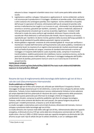 28
educare la classe insegnanti e bambini stessi circa i rischi come parte della salute della
scuola.
5. Legislazione e politica: sviluppo, l'attuazione e applicazione di norme ambientali, sanitarie
e di sicurezza per la produzione e il riciclaggio di batterie al piombo-acido, rifiuti elettronici
e altre sostanze che contengono piombo; fare rispettare norme ambientali e di qualità
dell'aria per le operazioni di fusione; eliminazione dell'uso di composti di piombo nella
vernice e nella benzina (nei luoghi in cui è ancora in uso), eliminando l'uso del piombo in
ceramica e ceramica, giocattoli per bambini, cosmetici, spezie e medicinali; adozione di
limiti giuridicamente vincolanti per la vernice al piombo; legittimare riciclatori ULAB
informali in modo che siano conformi agli standard; eliminare il lavoro minorile nella
raccolta dei rifiuti elettronici o nell'estrazione dei metalli; ridurre l'accesso a siti tossici,
soprattutto per i bambini e le donne incinte; gestione della sicurezza dell'acqua potabile in
modo che gli standard di qualità abbiano parametri rigorosi sul piombo.
6. Azione globale e regionale: creazione di unità standard globali di misure per verificare e
monitorare i risultati dell'intervento sull'inquinamento sulla salute pubblica, l'ambiente e le
economie locali; la creazione di un registro internazionale dei risultati anonimizzati sugli
studi sul livello di piombo nel sangue; creazione di standard internazionali e norme sul
riciclaggio e il trasporto delle batterie usate al piombo-acido, compreso il movimento
transfrontaliero; stabilire partenariati che mobilitano risorse e assistenza tecnica, anche da
parte del settore privato e dell'industria; affrontare il riciclaggio inadeguato dell'ULAB e
altre fonti di piombo; promuovere ricerca in aree in cui vi sono lacune in termini di
prove/ricerche.
TESTO DELLO STUDIO:
https://www.unicef.org/sites/default/files/2020-07/The-toxic-truth-children%E2%80%99s-
exposure-to-lead-pollution-2020.pdf
Riesame dei tassi di miglioramento della tecnologia delle batterie agli ioni di litio e
calo dei costi (Documentazione Internazionale)
Studio pubblicato su Publishing (21)
Le tecnologie agli ioni di litio sono sempre più utilizzate per elettrificare il trasporto e fornire
stoccaggio di energia stazionaria per le reti elettriche, e come tali il loro sviluppo ha attirato molta
attenzione. Tuttavia, la loro implementazione è ancora relativamente limitata e la loro adozione
più ampia dipenderà dal loro potenziale di riduzione dei costi e miglioramento delle prestazioni.
Comprendere questo potenziale può informare le strategie critiche di mitigazione dei
cambiamenti climatici, comprese le politiche pubbliche e gli sforzi di sviluppo tecnologico.
Tuttavia, molte stime esistenti del declino dei costi passati, che spesso fungono da punto di
partenza per i modelli previsionali, si basano su serie di dati limitate.
Lo studio raccoglie e sistematizza varie serie di dati di prezzo, dimensioni del mercato, ricerca e
sviluppo e prestazioni delle tecnologie agli ioni di litio.
Lo studio dimostra che il prezzo reale delle celle agli ioni di litio, ridimensionato dalla loro capacità
energetica, è diminuito di circa il 97 per cento dalla loro introduzione commerciale nel 1991. Lo
studio stima che tra il 1992 e il 2016 il prezzo reale per capacità energetica sia diminuito del 13%
all'anno sia per tutti i tipi di cellule che per le cellule cilindriche, e con un raddoppio delle
21
https://pubs.rsc.org/
 