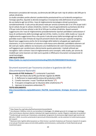 29
dimensioni cumulative del mercato, sia diminuito del 20% per tutti i tipi di cellule e del 24% per le
cellule cilindriche.
Lo studio considera anche ulteriori caratteristiche prestazionali tra cui la densità energetica e
l'energia specifica. Quando la densità energetica è incorporata nella definizione di servizio fornita
da una batteria agli ioni di litio, i tassi di miglioramento tecnologico stimati aumentano
considerevolmente. Il calo annuo del prezzo reale per servizio aumenta dal 13 al 17% sia per tutti i
tipi di cellule che per le cellule cilindriche, mentre i tassi di apprendimento aumentano dal 20 al
27% per tutte le forme cellulari e dal 24 al 31% per le cellule cilindriche. Questi aumenti
suggeriscono che i tassi di miglioramento precedentemente riportati potrebbero sottovalutare il
tasso di cambiamento delle tecnologie agli ioni di litio. Inoltre, le stime dello studio sul tasso di
miglioramento suggeriscono fino a che punto il calo dei prezzi delle tecnologie agli ioni di litio
potrebbe essere stato limitato da requisiti prestanti diversi dal costo per capacità energetica.
Questi tassi suggeriscono anche che le tecnologie delle batterie sviluppate per applicazioni
stazionarie, in cui le restrizioni sul volume e sulla massa sono allentate, potrebbero ottenere cali
dei costi più rapidi, sebbene sia necessaria una modellazione dei costi meccanicistica basata
sull'ingegneria per caratterizzare ulteriormente questo potenziale. I metodi utilizzati per
raccogliere i dati e stimare i tassi di miglioramento sono concepiti, nello studio, per servire da
modello per come lavorare con dati scarsi quando si effettuano misurazioni consequenziali di
canali tecnologici.
LINK ALLO STUDIO:
https://pubs.rsc.org/en/content/articlelanding/2021/EE/D0EE02681F#!divAbstract
Strumenti economici per l’economia circolare e la gestione dei rifiuti
(Documentazione Nazionale)
Documento di FISE Ambiente (22) contenente 5 pacchetti:
1. TARI: dal tributo alla tariffa purché ben regolati da ARERA
2. 2. Rafforzare la responsabilità estesa del produttore (EPR)
3. L’anello mancante: i nuovi “Certificati del Riciclo” (23)
4. Il recupero energetico per la riduzione dello smaltimento (24)
5. ripensare la tassazione ambientale (25)
TESTO DOCUMENTO:
http://assoambiente.org/pubblicazioni_file/FISE_Assoambiente_Strategia_Strumenti_economic
i.pdf
22
http://www.fise.org/index.php/fise/associazioni/assoambiente
23
che attestano l’effettivo riciclo di una tonnellata di imballaggio. Gli obblighi generali di riciclaggio (per imballaggi,
rifiuti inerti) devono diventare obiettivi individuali del singolo produttore, usando il Registro nazionale dei produttori.
24
Confermare gli incentivi per il biometano, estendendo i programmi di ammissione degli impianti agli incentivi del
GSE oltre il 2022, ma anche aumentando le percentuali di biocombustibili, così da sostenere la trasformazione green
dei trasporti
25
Destinare tutto il gettito della tassazione sui rifiuti (inclusi i sacchetti di plastica), per finanziare impianti di recupero
e non più per finanziare spesa corrente della pubblica amministrazione, costituendo un Fondo Nazionale per gli
investimenti green
 