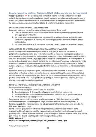 30
Impatto mascherine usate per l’epidemia COVID-19 (Documentazione Internazionale)
Articolo pubblicato (26) dal quale si evince come studi recenti citati nel testo stimano in 129
miliardi al mese il numero delle mascherine facciali monouso (sono la stragrande maggioranza in
questa cifra) realizzate in microfibre in plastica che devono essere gestite una volta abbandonate.
Ad oggi non esistono studi certi sulle modalità di smaltimento di dette mascherine.
LA COMPOSIZIONE MATERIALE DELLA MASCHERE
Le comuni maschere chirurgiche usa e getta sono composto da tre strati:
1. Lo strato esterno è costituito da materiale non assorbente (ad esempio poliestere) che
protegge spruzzi di liquido;
2. Lo strato intermedio sono i tessuti non tessuti (e.g., polipropilene e polistirolo) creati
utilizzando un processo di fusione, che previene goccioline e aerosol tramite un effetto
elettrostatico;
3. Lo strato interno è fatto di assorbente materiale come il cotone per assorbire il vapore
INQUINAMENTO DA DEGRADO MASCHERINE RILASCIATE NELL’AMBIENTE
Diversi polimeri sono utilizzati nella produzione di maschere, e tessuto in particolare il
polipropilene quello più usato. Una volta nell'ambiente, la maschera è sottoposta a radiazioni
solari e calore, la degradazione del polipropilene è ritardato a causa della sua elevata idrofobicità,
alto peso molecolare, privo di un gruppo funzionale attivo, catena continua di unità ripetitive di
metilene. Queste proprietà resistenti portano alla persistenza e all'accumulo nell'ambiente. Tutto
questo può generare un gran numero di polipropilene di dimensioni micro particelle ( 5 mm)
durante un periodo relativamente breve (settimane) e ulteriore frammento in nanoplastiche ( 1
mm).
Come altri detriti di plastica usa e getta, se abbandonate nell’ambiente, le maschere possono
accumulare e rilasciare sostanze chimiche dannose e sostanze biologiche, come il bisfenolo A, i
metalli pesanti, microrganismi patogeni. Inoltre, è noto che l'assorbimento di piccole particelle di
plastica causa effetti sulla salute con tre mezzi principali possibili: particella tossicità, tossicità
chimica e microrganismo patogeno vettori.
COME GESTIRE LO SMALTIMENTO DELLE MASCHERE MONOUSO
I programmi possono essere:
1. Prevedere raccoglitori specifici solo per maschere
2. Standardizzazione di linee guida nella gestione dei rifiuti da mascherine
3. Maschere facciali riutilizzabili come maschere di cotone al posto di quelle usa e getta
4. Produrre maschere biodegradabili.
Tutto questo è ancora più necessario perché come avverte l’OMS il coronavirus potrebbe
diventare endemico e richiedere per un lungo periodo l’uso delle mascherine (fonte: Il
Coronavirus potrebbe non andare mai via, L'Organizzazione Mondiale della Sanità avverte: Su
BBC News, 14 maggio 2020).
Quindi secondo gli autori dell’articolo è indispensabile avviare sforzi coordinati da parte
scienziati ambientali, agenzie mediche e gestori trattamento rifiuti con il coinvolgimento del
grande pubblico al fine di ridurre al minimo gli impatti negativi dello smaltimento delle mascherine
per evitare che diventi un altro problema troppo grande da gestire.
TESTO ARTICOLO:
https://link.springer.com/content/pdf/10.1007/s11783-021-1413-7.pdf
26
https://link.springer.com/
 