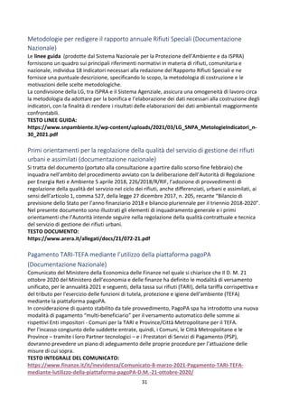 31
Metodologie per redigere il rapporto annuale Rifiuti Speciali (Documentazione
Nazionale)
Le linee guida (prodotte dal Sistema Nazionale per la Protezione dell’Ambiente e da ISPRA)
forniscono un quadro sui principali riferimenti normativi in materia di rifiuti, comunitaria e
nazionale, individua 18 indicatori necessari alla redazione del Rapporto Rifiuti Speciali e ne
fornisce una puntuale descrizione, specificando lo scopo, la metodologia di costruzione e le
motivazioni delle scelte metodologiche.
La condivisione della LG, tra ISPRA e il Sistema Agenziale, assicura una omogeneità di lavoro circa
la metodologia da adottare per la bonifica e l’elaborazione dei dati necessari alla costruzione degli
indicatori, con la finalità di rendere i risultati delle elaborazioni dei dati ambientali maggiormente
confrontabili.
TESTO LINEE GUIDA:
https://www.snpambiente.it/wp-content/uploads/2021/03/LG_SNPA_MetologieIndicatori_n-
30_2021.pdf
Primi orientamenti per la regolazione della qualità del servizio di gestione dei rifiuti
urbani e assimilati (documentazione nazionale)
Si tratta del documento (portato alla consultazione a partire dallo scorso fine febbraio) che
inquadra nell’ambito del procedimento avviato con la deliberazione dell’Autorità di Regolazione
per Energia Reti e Ambiente 5 aprile 2018, 226/2018/R/RIF, l’adozione di provvedimenti di
regolazione della qualità del servizio nel ciclo dei rifiuti, anche differenziati, urbani e assimilati, ai
sensi dell’articolo 1, comma 527, della legge 27 dicembre 2017, n. 205, recante “Bilancio di
previsione dello Stato per l’anno finanziario 2018 e bilancio pluriennale per il triennio 2018-2020”.
Nel presente documento sono illustrati gli elementi di inquadramento generale e i primi
orientamenti che l’Autorità intende seguire nella regolazione della qualità contrattuale e tecnica
del servizio di gestione dei rifiuti urbani.
TESTO DOCUMENTO:
https://www.arera.it/allegati/docs/21/072-21.pdf
Pagamento TARI-TEFA mediante l’utilizzo della piattaforma pagoPA
(Documentazione Nazionale)
Comunicato del Ministero della Economica delle Finanze nel quale si chiarisce che Il D. M. 21
ottobre 2020 del Ministero dell’economia e delle finanze ha definito le modalità di versamento
unificato, per le annualità 2021 e seguenti, della tassa sui rifiuti (TARI), della tariffa corrispettiva e
del tributo per l'esercizio delle funzioni di tutela, protezione e igiene dell'ambiente (TEFA)
mediante la piattaforma pagoPA.
In considerazione di quanto stabilito da tale provvedimento, PagoPA spa ha introdotto una nuova
modalità di pagamento “multi-beneficiario” per il versamento automatico delle somme ai
rispettivi Enti impositori - Comuni per la TARI e Province/Città Metropolitane per il TEFA.
Per l'incasso congiunto delle suddette entrate, quindi, i Comuni, le Città Metropolitane e le
Province – tramite i loro Partner tecnologici – e i Prestatori di Servizi di Pagamento (PSP),
dovranno prevedere un piano di adeguamento delle proprie procedure per l’attuazione delle
misure di cui sopra.
TESTO INTEGRALE DEL COMUNICATO:
https://www.finanze.it/it/inevidenza/Comunicato-8-marzo-2021-Pagamento-TARI-TEFA-
mediante-lutilizzo-della-piattaforma-pagoPA-D.M.-21-ottobre-2020/
 