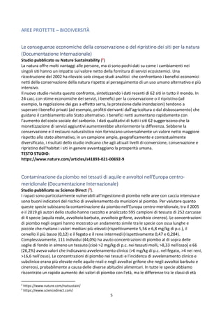 5
AREE PROTETTE – BIODIVERSITÀ
Le conseguenze economiche della conservazione o del ripristino dei siti per la natura
(Documentazione Internazionale)
Studio pubblicato su Nature Sustainability (2)
La natura offre molti vantaggi alle persone, ma ci sono pochi dati su come i cambiamenti nei
singoli siti hanno un impatto sul valore netto della fornitura di servizi ecosistemici. Una
ricostruzione del 2002 ha rilevato solo cinque studi analitici che confrontano i benefici economici
netti della conservazione della natura rispetto al perseguimento di un uso umano alternativo e più
intensivo.
Il nuovo studio rivisita questo confronto, sintetizzando i dati recenti di 62 siti in tutto il mondo. In
24 casi, con stime economiche dei servizi, i benefici per la conservazione o il ripristino (ad
esempio, la regolazione dei gas a effetto serra, la protezione dalle inondazioni) tendono a
superare i benefici privati (ad esempio, profitti derivanti dall'agricoltura o dal disboscamento) che
guidano il cambiamento allo Stato alternativo. I benefici netti aumentano rapidamente con
l'aumento del costo sociale del carbonio. I dati qualitativi di tutti i siti 62 suggeriscono che la
monetizzazione di servizi aggiuntivi aumenterebbe ulteriormente la differenza. Sebbene la
conservazione e il restauro naturalistico non forniscano universalmente un valore netto maggiore
rispetto allo stato alternativo, in un campione ampio, geograficamente e contestualmente
diversificato, i risultati dello studio indicano che agli attuali livelli di conversione, conservazione e
ripristino dell'habitat i siti in genere avvantaggiano la prosperità umana.
TESTO STUDIO:
https://www.nature.com/articles/s41893-021-00692-9
Contaminazione da piombo nei tessuti di aquile e avvoltoi nell'Europa centro-
meridionale (Documentazione Internazionale)
Studio pubblicato su Science Direct (3).
I rapaci sono particolarmente vulnerabili all'ingestione di piombo nelle aree con caccia intensiva e
sono buoni indicatori del rischio di avvelenamento da munizioni al piombo. Per valutare quanto
queste specie subiscano la contaminazione da piombo nell'Europa centro-meridionale, tra il 2005
e il 2019 gli autori dello studio hanno raccolto e analizzato 595 campioni di tessuto di 252 carcasse
di 4 specie (aquila reale, avvoltoio barbuto, avvoltoio grifone, avvoltoio cinereo). Le concentrazioni
di piombo negli organi hanno mostrato un andamento simile tra le specie con ossa lunghe e
piccole che rivelano i valori mediani più elevati (rispettivamente 5,56 e 6,8 mg/kg di p.c.), il
cervello il più basso (0,12) e il fegato e il rene intermedi (rispettivamente 0,47 e 0,284).
Complessivamente, 111 individui (44,0%) ha avuto concentrazioni di piombo al di sopra delle
soglie di fondo in almeno un tessuto (cioè >2 mg/kg di p.c. nei tessuti molli, >8,33 nell'osso) e 66
(26,2%) aveva valori che indicavano avvelenamento clinico (>6 mg/kg di p.c. nel fegato, >4 nei reni,
>16,6 nell'osso). Le concentrazioni di piombo nei tessuti e l'incidenza di avvelenamento clinico e
subclinico erano più elevate nelle aquile reali e negli avvoltoi grifone che negli avvoltoi barbuto e
cinereosi, probabilmente a causa delle diverse abitudini alimentari. In tutte le specie abbiamo
riscontrato un rapido aumento dei valori di piombo con l'età, ma le differenze tra le classi di età
2
https://www.nature.com/natsustain/
3
https://www.sciencedirect.com/
 