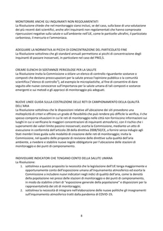 8
MONITORARE ANCHE GLI INQUINANTI NON REGOLAMENTATI
La Risoluzione chiede che nel monitoraggio siano inclusi, se del caso, sulla base di una valutazione
dei più recenti dati scientifici, anche altri inquinanti non regolamentati che hanno comprovate
ripercussioni negative sulla salute e sull'ambiente nell'UE, come le particelle ultrafini, il particolato
carbonioso, il mercurio e l'ammoniaca.
ADEGUARE LA NORMATIVA AI PICCHI DI CONCENTRAZIONE DEL PARTICOLATO FINE
La Risoluzione sottolinea che gli standard annuali permettono ai picchi di concentrazione degli
inquinanti di passare inosservati, in particolare nel caso del PM2,5.
CREARE ELENCHI DI SOSTANNZE PERICOLOSE PER LA SALUTE
La Risoluzione invita la Commissione a stilare un elenco di controllo riguardante sostanze o
composti che destano preoccupazioni per la salute presso l'opinione pubblica o la comunità
scientifica ("elenco di controllo"), ad esempio le microplastiche, al fine di consentire di dare
seguito alle nuove conoscenze sull'importanza per la salute umana di tali composti e sostanze
emergenti e sui metodi e gli approcci di monitoraggio più adeguati.
NUOVE LINEE GUIDA SULLA COSTRUZIONE DELLE RETI DI CAMPIONAMENTO DELLA QUALITÀ
DELL’ARIA
La Risoluzione sottolinea che le disposizioni relative all'ubicazione dei siti prevedono una
molteplicità di criteri e offrono un grado di flessibilità che può rendere più difficile la verifica, il che
spesso comporta situazioni in cui le reti di monitoraggio nelle città non forniscono informazioni sui
luoghi in cui si verificano le maggiori concentrazioni di inquinanti atmosferici, con il rischio che i
superamenti dei valori limite passino inosservati; esorta la Commissione, mediante un atto di
esecuzione in conformità dell'articolo 28 della direttiva 2008/50/CE, a fornire senza indugio agli
Stati membri linee guida sulle modalità di creazione delle reti di monitoraggio; invita la
Commissione, nel quadro delle proposte di revisione delle direttive sulla qualità dell'aria
ambiente, a rivedere e stabilire nuove regole obbligatorie per l'ubicazione delle stazioni di
monitoraggio e dei punti di campionamento.
INDIVIDUARE INDICATORI CHE TENGANO CONTO DELLA SALUTE UMANA
La Risoluzione:
1. sottolinea a questo proposito la necessità che la legislazione dell'UE tenga maggiormente e
opportunamente conto dell'esposizione umana all'inquinamento atmosferico ed esorta la
Commissione a includere nuovi indicatori negli indici di qualità dell'aria, come la densità
della popolazione nei pressi delle stazioni di monitoraggio e dei punti di campionamento,
in modo da stabilire criteri di "esposizione generale della popolazione" e disposizioni per la
rappresentatività dei siti di monitoraggio;
2. sottolinea la necessità di integrare nell'elaborazione delle nuove politiche gli insegnamenti
sull'inquinamento atmosferico tratti dalla pandemia di COVID-19.
 