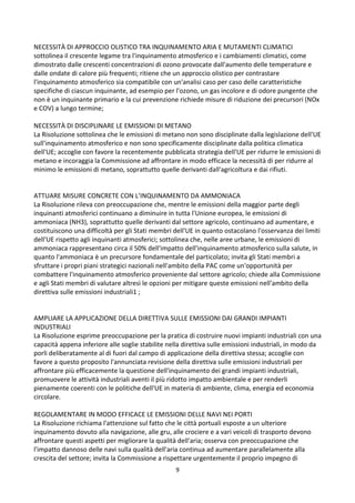 9
NECESSITÀ DI APPROCCIO OLISTICO TRA INQUINAMENTO ARIA E MUTAMENTI CLIMATICI
sottolinea il crescente legame tra l'inquinamento atmosferico e i cambiamenti climatici, come
dimostrato dalle crescenti concentrazioni di ozono provocate dall'aumento delle temperature e
dalle ondate di calore più frequenti; ritiene che un approccio olistico per contrastare
l'inquinamento atmosferico sia compatibile con un'analisi caso per caso delle caratteristiche
specifiche di ciascun inquinante, ad esempio per l'ozono, un gas incolore e di odore pungente che
non è un inquinante primario e la cui prevenzione richiede misure di riduzione dei precursori (NOx
e COV) a lungo termine;
NECESSITÀ DI DISCIPLINARE LE EMISSIONI DI METANO
La Risoluzione sottolinea che le emissioni di metano non sono disciplinate dalla legislazione dell'UE
sull'inquinamento atmosferico e non sono specificamente disciplinate dalla politica climatica
dell'UE; accoglie con favore la recentemente pubblicata strategia dell'UE per ridurre le emissioni di
metano e incoraggia la Commissione ad affrontare in modo efficace la necessità di per ridurre al
minimo le emissioni di metano, soprattutto quelle derivanti dall'agricoltura e dai rifiuti.
ATTUARE MISURE CONCRETE CON L’INQUINAMENTO DA AMMONIACA
La Risoluzione rileva con preoccupazione che, mentre le emissioni della maggior parte degli
inquinanti atmosferici continuano a diminuire in tutta l'Unione europea, le emissioni di
ammoniaca (NH3), soprattutto quelle derivanti dal settore agricolo, continuano ad aumentare, e
costituiscono una difficoltà per gli Stati membri dell'UE in quanto ostacolano l'osservanza dei limiti
dell'UE rispetto agli inquinanti atmosferici; sottolinea che, nelle aree urbane, le emissioni di
ammoniaca rappresentano circa il 50% dell'impatto dell'inquinamento atmosferico sulla salute, in
quanto l'ammoniaca è un precursore fondamentale del particolato; invita gli Stati membri a
sfruttare i propri piani strategici nazionali nell'ambito della PAC come un'opportunità per
combattere l'inquinamento atmosferico proveniente dal settore agricolo; chiede alla Commissione
e agli Stati membri di valutare altresì le opzioni per mitigare queste emissioni nell'ambito della
direttiva sulle emissioni industriali1 ;
AMPLIARE LA APPLICAZIONE DELLA DIRETTIVA SULLE EMISSIONI DAI GRANDI IMPIANTI
INDUSTRIALI
La Risoluzione esprime preoccupazione per la pratica di costruire nuovi impianti industriali con una
capacità appena inferiore alle soglie stabilite nella direttiva sulle emissioni industriali, in modo da
porli deliberatamente al di fuori dal campo di applicazione della direttiva stessa; accoglie con
favore a questo proposito l'annunciata revisione della direttiva sulle emissioni industriali per
affrontare più efficacemente la questione dell'inquinamento dei grandi impianti industriali,
promuovere le attività industriali aventi il più ridotto impatto ambientale e per renderli
pienamente coerenti con le politiche dell'UE in materia di ambiente, clima, energia ed economia
circolare.
REGOLAMENTARE IN MODO EFFICACE LE EMISSIONI DELLE NAVI NEI PORTI
La Risoluzione richiama l'attenzione sul fatto che le città portuali esposte a un ulteriore
inquinamento dovuto alla navigazione, alle gru, alle crociere e a vari veicoli di trasporto devono
affrontare questi aspetti per migliorare la qualità dell'aria; osserva con preoccupazione che
l'impatto dannoso delle navi sulla qualità dell'aria continua ad aumentare parallelamente alla
crescita del settore; invita la Commissione a rispettare urgentemente il proprio impegno di
 