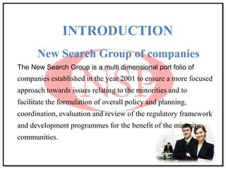 INTRODUCTION
New Search Group of companies
The New Search Group is a multi dimensional port folio of
companies established in the year 2001 to ensure a more focused
approach towards issues relating to the minorities and to
facilitate the formulation of overall policy and planning,
coordination, evaluation and review of the regulatory framework
and development programmes for the benefit of the minority
communities.
 
