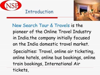 Introduction New Search Tour & Travels  is the pioneer of the Online Travel Industry in India.the company initially focused on the India domestic travel market. Specialties: Travel, online air ticketing, online hotels, online bus bookings, online train bookings, International Air tickets, 