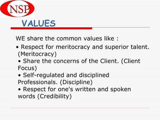 VALUES WE share the common values like : •  Respect for meritocracy and superior talent. (Meritocracy) • Share the concerns of the Client. (Client Focus) • Self-regulated and disciplined Professionals. (Discipline) • Respect for one's written and spoken words (Credibility) 